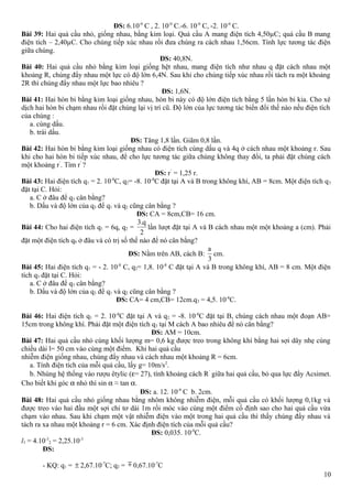 ĐS: 6.10-9
C , 2. 10-9
C.-6. 10-9
C, -2. 10-9
C.
Bài 39: Hai quả cầu nhỏ, giống nhau, bằng kim loại. Quả cầu A mang điện tích 4,50µC; quả cầu B mang
điện tích – 2,40µC. Cho chúng tiếp xúc nhau rồi đưa chúng ra cách nhau 1,56cm. Tính lực tương tác điện
giữa chúng.
ĐS: 40,8N.
Bài 40: Hai quả cầu nhỏ bằng kim loại giống hệt nhau, mang điện tích như nhau q đặt cách nhau một
khoảng R, chúng đẩy nhau một lực có độ lớn 6,4N. Sau khi cho chúng tiếp xúc nhau rồi tách ra một khoảng
2R thì chúng đẩy nhau một lực bao nhiêu ?
ĐS: 1,6N.
Bài 41: Hai hòn bi bằng kim loại giống nhau, hòn bi này có độ lớn điện tích bằng 5 lần hòn bi kia. Cho xê
dịch hai hòn bi chạm nhau rồi đặt chúng lại vị trí cũ. Độ lớn của lực tương tác biến đổi thế nào nếu điện tích
của chúng :
a. cùng dấu.
b. trái dấu.
ĐS: Tăng 1,8 lần. Giãm 0,8 lần.
Bài 42: Hai hòn bi bằng kim loại giống nhau có điện tích cùng dấu q và 4q ở cách nhau một khoảng r. Sau
khi cho hai hòn bi tiếp xúc nhau, để cho lực tương tác giữa chúng không thay đổi, ta phải đặt chúng cách
một khoảng r’
. Tìm r’
?
ĐS: r’
= 1,25 r.
Bài 43: Hai điện tích q1 = 2. 10-8
C, q2= -8. 10-8
C đặt tại A và B trong không khí, AB = 8cm. Một điện tích q3
đặt tại C. Hỏi:
a. C ở đâu để q3 cân bằng?
b. Dấu và độ lớn của q3 để q1 và q2 cũng cân bằng ?
ĐS: CA = 8cm,CB= 16 cm.
Bài 44: Cho hai điện tích q1 = 6q, q2 =
3.q
2
lần lượt đặt tại A và B cách nhau một một khoảng a (cm). Phải
đặt một điện tích q0 ở đâu và có trị số thế nào để nó cân bằng?
ĐS: Nằm trên AB, cách B:
a
3
cm.
Bài 45: Hai điện tích q1 = - 2. 10-8
C, q2= 1,8. 10-8
C đặt tại A và B trong không khí, AB = 8 cm. Một điện
tích q3 đặt tại C. Hỏi:
a. C ở đâu để q3 cân bằng?
b. Dấu và độ lớn của q3 để q1 và q2 cũng cân bằng ?
ĐS: CA= 4 cm,CB= 12cm.q3 = 4,5. 10-8
C.
Bài 46: Hai điện tích q1 = 2. 10-8
C đặt tại A và q2 = -8. 10-8
C đặt tại B, chúng cách nhau một đoạn AB=
15cm trong không khí. Phải đặt một điện tích q3 tại M cách A bao nhiêu để nó cân bằng?
ĐS: AM = 10cm.
Bài 47: Hai quả cầu nhỏ cùng khối lượng m= 0,6 kg được treo trong không khí bằng hai sợi dây nhẹ cùng
chiều dài l= 50 cm vào cùng một điểm. Khi hai quả cầu
nhiễm điện giống nhau, chúng đẩy nhau và cách nhau một khoảng R = 6cm.
a. Tính điện tích của mỗi quả cầu, lấy g= 10m/s2
.
b. Nhúng hệ thống vào rượu êtylic (ε= 27), tính khoảng cách R’
giữa hai quả cầu, bỏ qua lực đẩy Acsimet.
Cho biết khi góc α nhỏ thì sin α ≈ tan α.
ĐS: a. 12. 10-9
C b. 2cm.
Bài 48: Hai quả cầu nhỏ giống nhau bằng nhôm không nhiễm điện, mỗi quả cầu có khối lượng 0,1kg và
được treo vào hai đầu một sợi chỉ tơ dài 1m rồi móc vào cùng một điểm cố định sao cho hai quả cầu vừa
chạm vào nhau. Sau khi chạm một vật nhiễm điện vào một trong hai quả cầu thì thấy chúng đẩy nhau và
tách ra xa nhau một khoảng r = 6 cm. Xác định điện tích của mỗi quả cầu?
ĐS: 0,035. 10-9
C.
l1 = 4.10-3
2 = 2,25.10-3
ĐS:
- KQ: q1 = ± 2,67.10-7
C; q2 = m 0,67.10-7
C
10
 