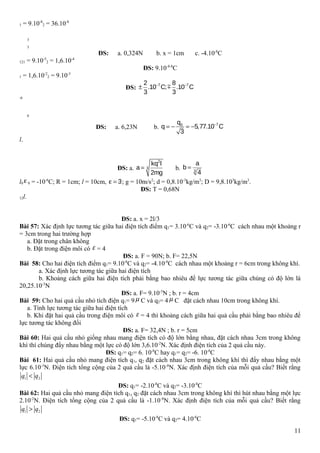 1 = 9.10-8
2 = 36.10-8
3
3
ĐS: a. 0,324N b. x = 1cm c. -4.10-8
C
121 = 9.10-5
2 = 1,6.10-4
ĐS: 9.10-8-8
C
1 = 1,6.10-2
2 = 9.10-3
ĐS:
7 72 8
.10 C; .10 C
3 3
− −
± m
-6
0
ĐS: a. 6,23N b.
70q
q 5,77.10 C
3
−
= − = −
l.
ĐS: a.
2
3
kq l
a
2mg
= b. 3
a
b
4
=
l0 ε 0 = -10-6
C; R = 1cm; l = 10cm, 3ε = ; g = 10m/s2
; d = 0,8.10-3
kg/m3
; D = 9,8.103
kg/m3
.
ĐS: T = 0,68N
12l.
ĐS: a. x = 2l/3
Bài 57: Xác định lực tương tác giữa hai điện tích điểm q1= 3.10-6
C và q2= -3.10-6
C cách nhau một khoảng r
= 3cm trong hai trường hợp
a. Đặt trong chân không
b. Đặt trong điện môi có ε = 4
ĐS: a. F = 90N; b. F= 22,5N
Bài 58: Cho hai điện tích điểm q1= 9.10-8
C và q2= -4.10-8
C cách nhau một khoảng r = 6cm trong không khí.
a. Xác định lực tương tác giữa hai điện tích
b. Khoảng cách giữa hai điện tích phải bằng bao nhiêu để lực tương tác giữa chúng có độ lớn là
20,25.10-3
N
ĐS: a. F= 9.10-3
N ; b. r = 4cm
Bài 59: Cho hai quả cầu nhỏ tích điện q1= 9 µ C và q2= 4 µ C đặt cách nhau 10cm trong không khí.
a. Tính lực tương tác giữa hai điện tích
b. Khi đặt hai quả cầu trong điện môi có ε = 4 thì khoảng cách giữa hai quả cầu phải bằng bao nhiêu để
lực tương tác không đổi
ĐS: a. F= 32,4N ; b. r = 5cm
Bài 60: Hai quả cầu nhỏ giống nhau mang điện tích có độ lớn bằng nhau, đặt cách nhau 3cm trong không
khí thí chúng đẩy nhau bằng một lực có độ lớn 3,6.10-2
N. Xác định điện tích của 2 quả cầu này.
ĐS: q1= q2= 6. 10-8
C hay q1= q2= -6. 10-8
C
Bài 61: Hai quả cầu nhỏ mang điện tích q1, q2 đặt cách nhau 3cm trong không khí thì đẩy nhau bằng một
lực 6.10-3
N. Điện tích tổng cộng của 2 quả cầu là -5.10-8
N. Xác định điện tích của mỗi quả cầu? Biết rằng
1 2q q<
ĐS: q1= -2.10-8
C và q2= -3.10-8
C
Bài 62: Hai quả cầu nhỏ mang điện tích q1, q2 đặt cách nhau 3cm trong không khí thì hút nhau bằng một lực
2.10-2
N. Điện tích tổng cộng của 2 quả cầu là -1.10-8
N. Xác định điện tích của mỗi quả cầu? Biết rằng
1 2q q>
ĐS: q1= -5.10-8
C và q2= 4.10-8
C
11
 