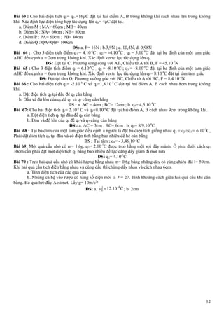 Bài 63 : Cho hai điện tích q1= q2==16μC đặt tại hai điểm A, B trong không khí cách nhau 1m trong không
khí. Xác định lực điện tổng hợp tác dụng lên q0= 4μC đặt tại.
a. Điểm M : MA= 60cm ; MB= 40cm
b. Điểm N : NA= 60cm ; NB= 80cm
c. Điểm P : PA= 60cm ; PB= 80cm
d. Điểm Q : QA=QB= 100cm
ĐS: a. F= 16N ; b.3,9N ; c. 10,4N, d. 0,98N
Bài 64 : Cho 3 điện tích điểm q1 = 4.10-8
C ; q2 = -4.10-8
C ; q3 = 5.10-8
C đặt tại ba đỉnh của một tam giác
ABC đều cạnh a = 2cm trong không khí. Xác định vectơ lực tác dụng lên q3.
ĐS: Đặt tại C, Phương song song với AB, Chiều từ A tới B, F = 45.10-3
N
Bài 65 : Cho 3 điện tích điểm q1 = 6.10-9
C ; q2 = -8.10-9
C ; q3 = -8.10-9
C đặt tại ba đỉnh của một tam giác
ABC đều cạnh a = 6cm trong không khí. Xác định vectơ lực tác dụng lên q0= 8.10-9
C đặt tại tâm tam giác
ĐS: Đặt tại tâm O, Phương vuông góc với BC, Chiều từ A tới BC, F = 8,4.10-4
N
Bài 66 : Cho hai điện tích q1= -2.10-8
C và q2=1,8.10-7
C đặt tại hai điểm A, B cách nhau 8cm trong không
khí.
a. Đặt điện tích q0 tại đâu để q0 cân bằng
b. Dấu và độ lớn của q0 để q1 và q2 cũng cân bằng
ĐS : a. AC = 4cm ; BC= 12cm ; b. q0= 4,5.10-8
C
Bài 67: Cho hai điện tích q1= 2.10-8
C và q2=8.10-8
C đặt tại hai điểm A, B cách nhau 9cm trong không khí.
a. Đặt điện tích q0 tại đâu để q0 cân bằng
b. Dấu và độ lớn của q0 để q1 và q2 cũng cân bằng
ĐS : a. AC = 3cm ; BC= 6cm ; b. q0= 8/9.10-8
C
Bài 68 : Tại ba đỉnh của một tam giác đều cạnh a người ta đặt ba điện tích giống nhau q1 = q2 =q3 = 6.10-7
C,
Phải đặt điện tích q0 tại đâu và có điện tích bằng bao nhiêu để hệ cân bằng
ĐS : Tại tâm ; q0= - 3,46.10-7
C
Bài 69: Một quả cầu nhỏ có m= 1,6g, q1= 2.10-7
C được treo bằng một sợi dây mảnh. Ờ phía dưới cách q1
30cm cần phải đặt một điện tích q2 bằng bao nhiêu để lực căng dây giảm đi một nửa
ĐS: q2= 4.10-7
C
Bài 70 : Treo hai quả cầu nhỏ cò khối lượng bằng nhau m= 0,6g bằng những dây có cùng chiều dài l= 50cm.
Khi hai quả cầu tích điện bằng nhau và cùng dấu thì chúng đẩy nhau và cách nhau 6cm.
a. Tính điện tích của các quả cầu
b. Nhúng cả hệ vào rượu có hằng số điện môi là ε = 27. Tính khoảng cách giữa hai quả cầu khi cân
bằng. Bỏ qua lực đẩy Acsimet. Lấy g= 10m/s2a
ĐS: a.
9
q 12.10 C−
= ; b. 2cm
12
 