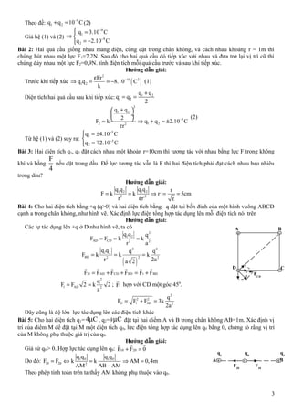 Theo đề:
9
1 2q q 10 C−
+ = (2)
Giả hệ (1) và (2)
9
1
9
2
q 3.10 C
q 2.10 C
−
−
 =
⇒ 
= −
Bài 2: Hai quả cầu giống nhau mang điện, cùng đặt trong chân không, và cách nhau khoảng r = 1m thì
chúng hút nhau một lực F1=7,2N. Sau đó cho hai quả cầu đó tiếp xúc với nhau và đưa trở lại vị trí cũ thì
chúng đảy nhau một lực F2=0,9N. tính điện tích mỗi quả cầu trước và sau khi tiếp xúc.
Hướng dẫn giải:
Trước khi tiếp xúc ( )
2
10 2
1 2
Fr
q q 8.10 C
k
−ε
⇒ = = − (1)
Điện tích hai quả cầu sau khi tiếp xúc:
, , 1 2
1 2
q q
q q
2
+
= =
2
1 2
5
2 1 22
q q
2
F k q q 2.10 C
r
−
+ 
 ÷
 = ⇒ + = ±
ε
(2)
Từ hệ (1) và (2) suy ra:
5
1
5
2
q 4.10 C
q 2.10 C
−
−
 = ±

= m
Bài 3: Hai điện tích q1, q2 đặt cách nhau một khoản r=10cm thì tương tác với nhau bằng lực F trong không
khí và bằng
F
4
nếu đặt trong dầu. Để lực tương tác vẫn là F thì hai điện tích phải đạt cách nhau bao nhiêu
trong dầu?
Hướng dẫn giải:
1 2 1 2 ,
2 ,2
q q q q r
F k k r 5cm
r r
= = ⇒ = =
ε ε
Bài 4: Cho hai điện tích bằng +q (q>0) và hai điện tích bằng –q đặt tại bốn đỉnh của một hình vuông ABCD
cạnh a trong chân không, như hình vẽ. Xác định lực điện tổng hợp tác dụng lên mỗi điện tích nói trên
Hướng dẫn giải:
Các lự tác dụng lên +q ở D như hình vẽ, ta có
2
1 2
AD CD 2 2
q q q
F F k k
r a
= = =
( )
2 2
1 2
BD 22 2
q q q q
F k k k
r 2aa 2
= = =
D AD CD BD 1 BDF F F F F F= + + = +
r r r r r r
2
1 AD 2
q
F F 2 k 2
a
= = ; 1F
r
hợp với CD một góc 450
.
2
2 2
D 1 BD 2
q
F F F 3k
2a
= + =
Đây cũng là độ lớn lực tác dụng lên các điện tích khác
Bài 5: Cho hai điện tích q1=4 Cµ , q2=9 Cµ đặt tại hai điểm A và B trong chân không AB=1m. Xác định vị
trí của điểm M để đặt tại M một điện tích q0, lực điện tổng hợp tác dụng lên q0 bằng 0, chứng tỏ rằng vị trí
của M không phụ thuộc giá trị của q0.
Hướng dẫn giải:
Giả sử q0 > 0. Hợp lực tác dụng lên q0: 10 20F F 0+ =
r r r
Do đó: 1 0 1 0
10 20 2
q q q q
F F k k AM 0,4m
AM AB AM
= ⇔ = ⇒ =
−
Theo phép tính toán trên ta thấy AM không phụ thuộc vào q0.
3
q1
q0
q2
A B
F20
F10
FBD
FCD
A B
CD
 
