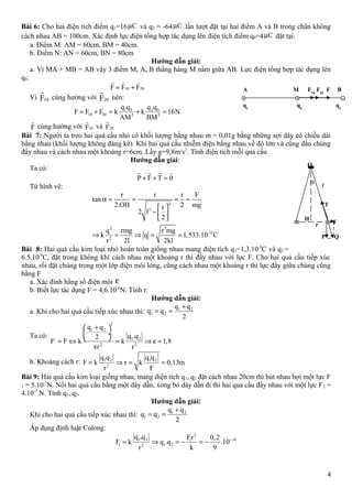Bài 6: Cho hai điện tích điểm q1=16 Cµ và q2 = -64 Cµ lần lượt đặt tại hai điểm A và B trong chân không
cách nhau AB = 100cm. Xác định lực điện tổng hợp tác dụng lên điện tích điểm q0=4 Cµ đặt tại:
a. Điểm M: AM = 60cm, BM = 40cm.
b. Điểm N: AN = 60cm, BN = 80cm
Hướng dẫn giải:
a. Vì MA + MB = AB vậy 3 điểm M, A, B thẳng hàng M nằm giữa AB. Lực điện tổng hợp tác dụng lên
q0:
10 20F F F= +
r r r
Vì 10F
r
cùng hường với 20F
r
nên:
1 0 2 0
10 20 2 2
q q q q
F F F k k 16N
AM BM
= + = + =
F
r
cùng hường với 10F
r
và 20F
r
Bài 7: Người ta treo hai quả cầu nhỏ có khối lượng bằng nhau m = 0,01g bằng những sợi dây có chiều dài
bằng nhau (khối lượng không đáng kể). Khi hai quả cầu nhiễm điện bằng nhau về độ lớn và cùng dấu chúng
đẩy nhau và cách nhau một khoảng r=6cm. Lấy g=9,8m/s2
. Tính điện tích mỗi quả cầu
Hướng dẫn giải:
Ta có:
P F T 0+ + =
ur r ur r
Từ hình vẽ:
2
2
2 3
9
2
r r r F
tan
2.OH 2 mgr
2 l
2
q rmg r mg
k q 1,533.10 C
r 2l 2kl
−
α = = ≈ =
 
−   
⇒ = ⇒ = =
Bài 8: Hai quả cầu kim loại nhỏ hoàn toàn giống nhau mang điện tích q1=1,3.10-9
C và q2 =
6.5.10-9
C, đặt trong không khí cách nhau một khoảng r thì đẩy nhau với lực F. Cho hai quả cầu tiếp xúc
nhau, rồi đặt chúng trong một lớp điện môi lỏng, cũng cách nhau một khoảng r thì lực đẩy giữa chúng cũng
bằng F
a. Xác đinh hằng số điện môi ε
b. Biết lực tác dụng F = 4,6.10-6
N. Tính r.
Hướng dẫn giải:
a. Khi cho hai quả cầu tiếp xúc nhau thì:
, , 1 2
1 2
q q
q q
2
+
= =
Ta có:
2
1 2
1 2,
2 2
q q
q .q2
F F k k 1,8
r r
+ 
 ÷
 = ⇔ = ⇒ ε =
ε
b. Khoảng cách r: 1 2 1 2
2
q q q q
F k r k 0,13m
r F
= ⇒ = =
Bài 9: Hai quả cầu kim loại giống nhau, mang điện tích q1, q2 đặt cách nhau 20cm thì hút nhau bợi một lực F
1 = 5.10-7
N. Nối hai quả cầu bằng một dây dẫn, xong bỏ dây dẫn đi thì hai quả cầu đẩy nhau với một lực F2 =
4.10-7
N. Tính q1, q2.
Hướng dẫn giải:
Khi cho hai quả cầu tiếp xúc nhau thì:
, , 1 2
1 2
q q
q q
2
+
= =
Áp dụng định luật Culong:
2
1 2 161
1 1 22
q .q Fr 0,2
F k q .q .10
r k 9
−
= ⇒ = − = −
4
A M F10
F20
F B
q1
q0
q2
O
α
l
T
F
P Q
H
r
 