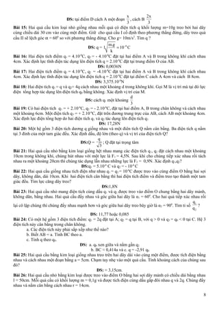 ĐS: tại điểm D cách A một đoạn
x
3
, cách B
2x
3
Bài 15: Hai quả cầu kim loại nhỏ giống nhau mỗi quả có điện tích q khối lượng m=10g treo bởi hai dây
cùng chiều dài 30 cm vào cùng một điểm. Giữ cho quả cầu I cố định theo phương thẳng đứng, dây treo quả
cầu II sẽ lệch góc α = 600
so với phương thẳng đứng. Cho g= 10m/s2
. Tìm q ?
ĐS: q = 6m.g
l 10 C
k
−
=
Bài 16: Hai điện tích điểm q1 = 4.10-8
C, q2 = - 4.10-8
C đặt tại hai điểm A và B trong không khí cách nhau
4cm. Xác định lực tĩnh điện tác dụng lên điện tích q = 2.10-9
C đặt tại trung điểm O của AB.
ĐS: 0,0036N
Bài 17: Hai điện tích điểm q1 = 4.10-8
C, q2 = -4.10-8
C đặt tại hai điểm A và B trong không khí cách nhau
4cm. Xác định lực tĩnh điện tác dụng lên điện tích q = 2.10-9
C đặt tại điểm C cách A 4cm và cách B 8cm.
ĐS: 3,375.10-4
N
Bài 18: Hai điện tích q1 = q và q2= 4q cách nhau một khoảng d trong không khí. Gọi M là vị trí mà tại đó lực
điện tổng hợp tác dụng lên điện tích q0 bằng không. Xác định vị trí của M.
ĐS: cách q1 một khoảng
d
3
Bài 19: Có hai điện tích q1 = + 2.10-6
C, q2 = - 2.10-6
C, đặt tại hai điểm A, B trong chân không và cách nhau
một khoảng 6cm. Một điện tích q3 = + 2.10-6
C, đặt trên đương trung trực của AB, cách AB một khoảng 4cm.
Xác định lực điện tổng hợp do hai điện tích q1 và q2 tác dụng lên điện tích q3
ĐS: 17,28N
Bài 20: Một hệ gồm 3 điện tích dương q giống nhau và một điên tích Q nằm cân bằng. Ba điện tích q nằm
tại 3 đỉnh của một tam giác đều. Xác định dấu, độ lớn (theo q) và vị trí của điện tích Q?
ĐS:Q =
q
3
; Q đặt tại trọng tâm
Bài 21: Hai quả cầu nhỏ bằng kim loại giống hệt nhau mang các điện tích q1, q2 đặt cách nhau một khoảng
10cm trong không khí, chúng hút nhau với một lực là F1 = 4,5N. Sau khi cho chúng tiếp xúc nhau rồi tách
nhau ra một khoảng 20cm thì chúng tác dụng lẫn nhau những lực là F2 = 0,9N. Xác định q1,q2?
ĐS:q1 = 5.10-6
C và q2 = - 10-6
C
Bài 22: Hai quả cầu giống nhau tích điện như nhau q1 = q2 = 10-6
C được treo vào cùng điểm O bằng hai sợi
dây, không dãn, dài 10cm. Khi hai điện tích cân bằng thì hai điện tích điểm và điểm treo tạo thành một tam
giác đều. Tìm lực căng dây treo?
ĐS:1,8N
Bài 23: Hai quả cầu nhỏ mang điện tích cùng dấu q1 và q2 được treo vào điểm O chung bằng hai dây mảnh,
không dãn, bằng nhau. Hai quả cầu đẩy nhau và góc giữa hai dây là α1 = 600
. Cho hai quả tiếp xúc nhau rồi
lại cô lập chúng thì chúng đẩy nhau mạnh hơn và góc giữa hai dây treo bây giờ là α2 = 900
. Tìm tỉ số
1
2
q
q
?
ĐS: 11,77 hoặc 0,085
Bài 24: Có một hệ gồm 3 điện tích điểm: q1 = 2q đặt tại A; q2 = q tại B, với q > 0 và q3 = q0 < 0 tại C. Hệ 3
điện tích này cân bằng trong chân không.
a. Các điện tích này phải sắp xếp như thế nào?
b. Biết AB = a. Tính BC theo a.
c. Tính q theo q0.
ĐS: a. q0 xen giữa và nằm gần q2
b. BC ≈ 0,414a và c. q = -2,91 q0
Bài 25: Hai quả cầu bằng kim loại giống nhau treo trên hai dây dài vào cùng một điểm, được tích điện bằng
nhau và cách nhau một đoạn bằng a = 5cm. Chạm tay nhẹ vào một quả cầu. Tính khoảng cách của chúng sau
đó?
ĐS: ≈ 3,15cm.
Bài 26: Hai quả cầu nhỏ bằng kim loại được treo vào điểm O bằng hai sợi dây mảnh có chiều dài bằng nhau
l = 50cm. Mỗi quả cầu có khối lượng m = 0,1g và được tích điện cùng dấu gấp đôi nhau q và 2q. Chúng đẩy
nhau và nằm cân bằng cách nhau r = 14cm.
8
 