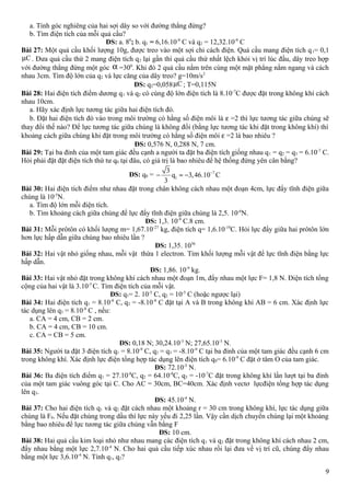 a. Tính góc nghiêng của hai sợi dây so với đường thẳng đứng?
b. Tìm điện tích của mỗi quả cầu?
ĐS: a. 80
; b. q1 = 6,16.10-9
C và q2 = 12,32.10-9
C
Bài 27: Một quả cầu khối lượng 10g, được treo vào một sợi chỉ cách điện. Quả cầu mang điện tích q1= 0,1
Cµ . Đưa quả cầu thứ 2 mang điện tích q2 lại gần thì quả cầu thứ nhất lệch khỏi vị trí lúc đầu, dây treo hợp
với đường thẳng đứng một góc α =300
. Khi đó 2 quả cầu nằm trên cùng một mặt phẳng nằm ngang và cách
nhau 3cm. Tìm độ lớn của q2 và lực căng của dây treo? g=10m/s2
ĐS: q2=0,058 Cµ ; T=0,115N
Bài 28: Hai điện tích điểm dương q1 và q2 có cùng độ lớn điện tích là 8.10-7
C được đặt trong không khí cách
nhau 10cm.
a. Hãy xác định lực tương tác giữa hai điện tích đó.
b. Đặt hai điện tích đó vào trong môi trường có hằng số điện môi là ε =2 thì lực tương tác giữa chúng sẽ
thay đổi thế nào? Để lực tương tác giữa chúng là không đổi (bằng lực tương tác khi đặt trong không khí) thì
khoảng cách giữa chúng khi đặt trong môi trường có hằng số điện môi ε =2 là bao nhiêu ?
ĐS: 0,576 N, 0,288 N, 7 cm.
Bài 29: Tại ba đỉnh của một tam giác đều cạnh a người ta đặt ba điện tích giống nhau q1 = q2 = q3 = 6.10-7
C.
Hỏi phải đặt đặt điện tích thứ tư q0 tại đâu, có giá trị là bao nhiêu để hệ thống đứng yên cân bằng?
ĐS: q0 = 7
1
3
q 3,46.10 C
3
−
− ≈ −
Bài 30: Hai điện tích điểm như nhau đặt trong chân không cách nhau một đoạn 4cm, lực đẩy tĩnh điện giữa
chúng là 10-5
N.
a. Tìm độ lớn mỗi điện tích.
b. Tìm khoảng cách giữa chúng để lực đẩy tĩnh điện giữa chúng là 2,5. 10-6
N.
ĐS: 1,3. 10-9
C.8 cm.
Bài 31: Mỗi prôtôn có khối lượng m= 1,67.10-27
kg, điện tích q= 1,6.10-19
C. Hỏi lực đẩy giữa hai prôtôn lớn
hơn lực hấp dẫn giữa chúng bao nhiêu lần ?
ĐS: 1,35. 1036
Bài 32: Hai vật nhỏ giống nhau, mỗi vật thừa 1 electron. Tìm khối lượng mỗi vật để lực tĩnh điện bằng lực
hấp dẫn.
ĐS: 1,86. 10-9
kg.
Bài 33: Hai vật nhỏ đặt trong không khí cách nhau một đoạn 1m, đẩy nhau một lực F= 1,8 N. Điện tích tổng
cộng của hai vật là 3.10-5
C. Tìm điện tích của mỗi vật.
ĐS: q1= 2. 10-5
C, q2 = 10-5
C (hoặc ngược lại)
Bài 34: Hai điện tích q1 = 8.10-8
C, q2 = -8.10-8
C đặt tại A và B trong không khí AB = 6 cm. Xác định lực
tác dụng lên q3 = 8.10-8
C , nếu:
a. CA = 4 cm, CB = 2 cm.
b. CA = 4 cm, CB = 10 cm.
c. CA = CB = 5 cm.
ĐS: 0,18 N; 30,24.10-3
N; 27,65.10-3
N.
Bài 35: Người ta đặt 3 điện tích q1 = 8.10-9
C, q2 = q3 = -8.10-9
C tại ba đỉnh của một tam giác đều cạnh 6 cm
trong không khí. Xác định lực điện tổng hợp tác dụng lên điện tích q0= 6.10-9
C đặt ở tâm O của tam giác.
ĐS: 72.10-5
N.
Bài 36: Ba điện tích điểm q1 = 27.10-8
C, q2 = 64.10-8
C, q3 = -10-7
C đặt trong không khí lần lượt tại ba đỉnh
của một tam giác vuông góc tại C. Cho AC = 30cm, BC=40cm. Xác định vectơ lựcđiện tổng hợp tác dụng
lên q3.
ĐS: 45.10-4
N.
Bài 37: Cho hai điện tích q1 và q2 đặt cách nhau một khoảng r = 30 cm trong không khí, lực tác dụng giữa
chúng là F0. Nếu đặt chúng trong dầu thì lực này yếu đi 2,25 lần. Vậy cần dịch chuyển chúng lại một khoảng
bằng bao nhiêu để lực tương tác giữa chúng vẫn bằng F
ĐS: 10 cm.
Bài 38: Hai quả cầu kim loại nhỏ như nhau mang các điện tích q1 và q2 đặt trong không khí cách nhau 2 cm,
đẩy nhau bằng một lực 2,7.10-4
N. Cho hai quả cầu tiếp xúc nhau rồi lại đưa về vị trí cũ, chúng đẩy nhau
bằng một lực 3,6.10-4
N. Tính q1, q2?
9
 