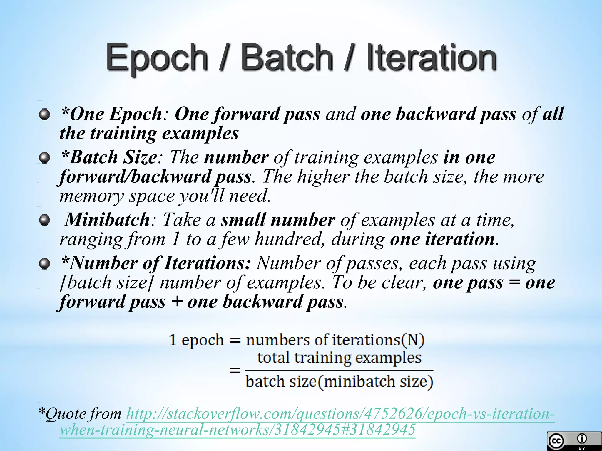 Epoch / Batch / Iteration *One Epoch: One forward pass and one backward pass of all the training examples *Batch Size: The number of training examples in one forward/backward pass. The higher the batch size, the more memory space you'll need. Minibatch: Take a small number of examples at a time, ranging from 1 to a few hundred, during one iteration. *Number of Iterations: Number of passes, each pass using [batch size] number of examples. To be clear, one pass = one forward pass + one backward pass. *Quote from http://stackoverflow.com/questions/4752626/epoch-vs-iteration- when-training-neural-networks/31842945#31842945 