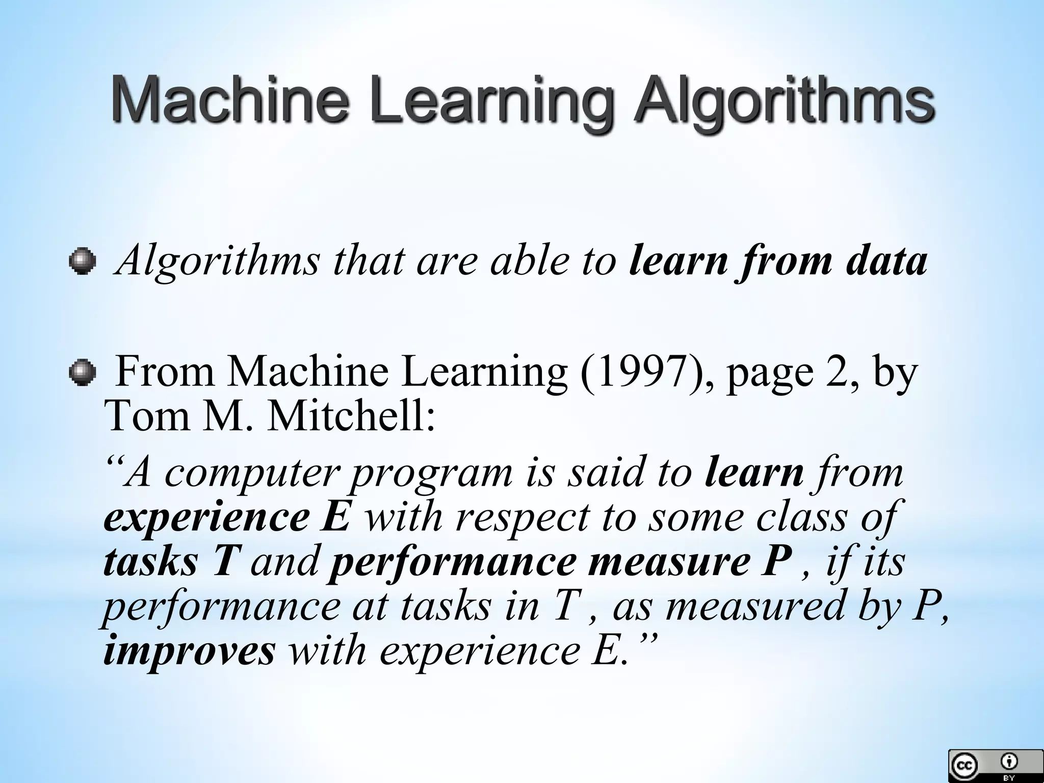 Machine Learning Algorithms Algorithms that are able to learn from data From Machine Learning (1997), page 2, by Tom M. Mitchell: “A computer program is said to learn from experience E with respect to some class of tasks T and performance measure P , if its performance at tasks in T , as measured by P, improves with experience E.” 