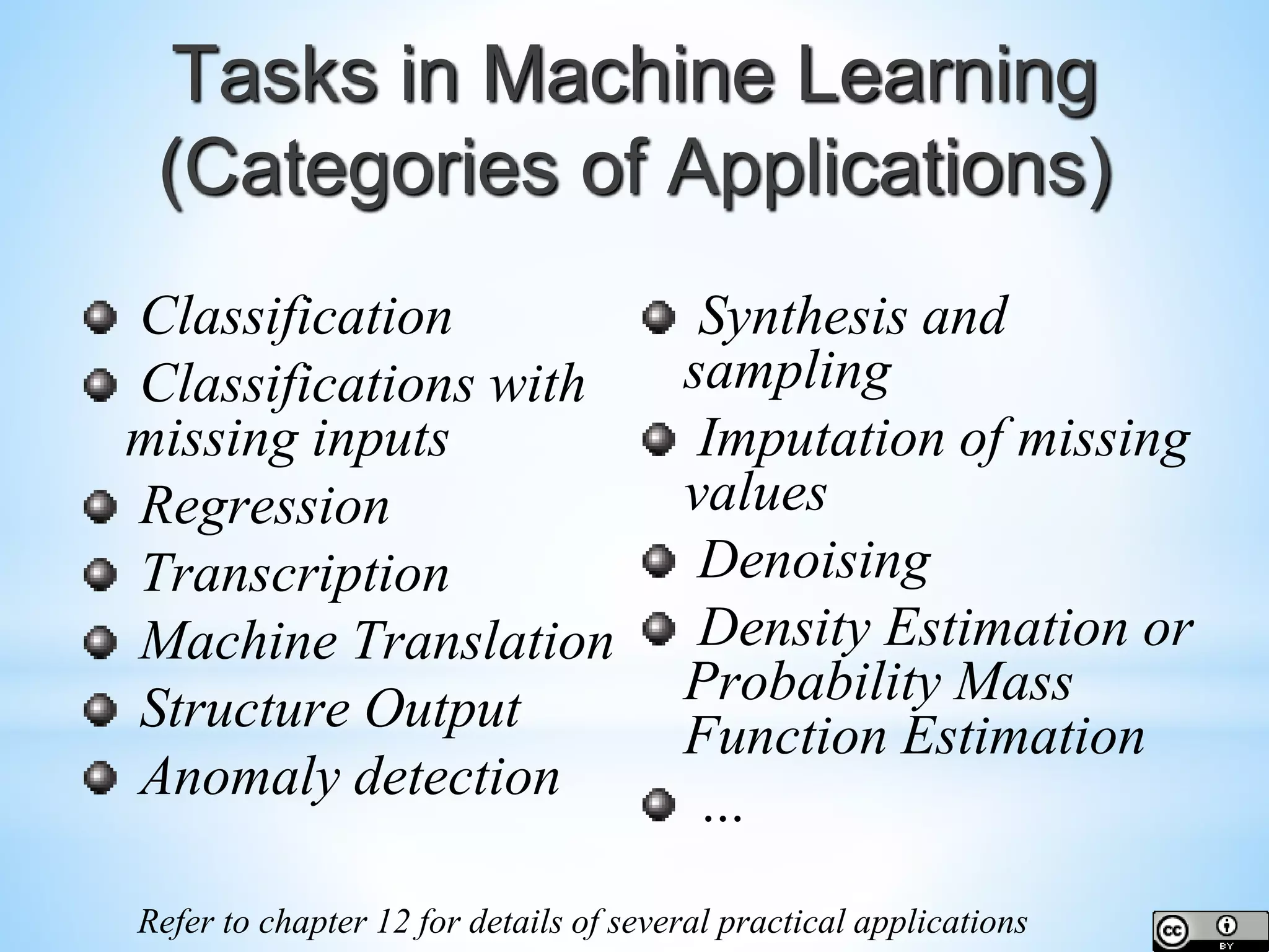 Tasks in Machine Learning (Categories of Applications) Classification Classifications with missing inputs Regression Transcription Machine Translation Structure Output Anomaly detection Synthesis and sampling Imputation of missing values Denoising Density Estimation or Probability Mass Function Estimation … Refer to chapter 12 for details of several practical applications 