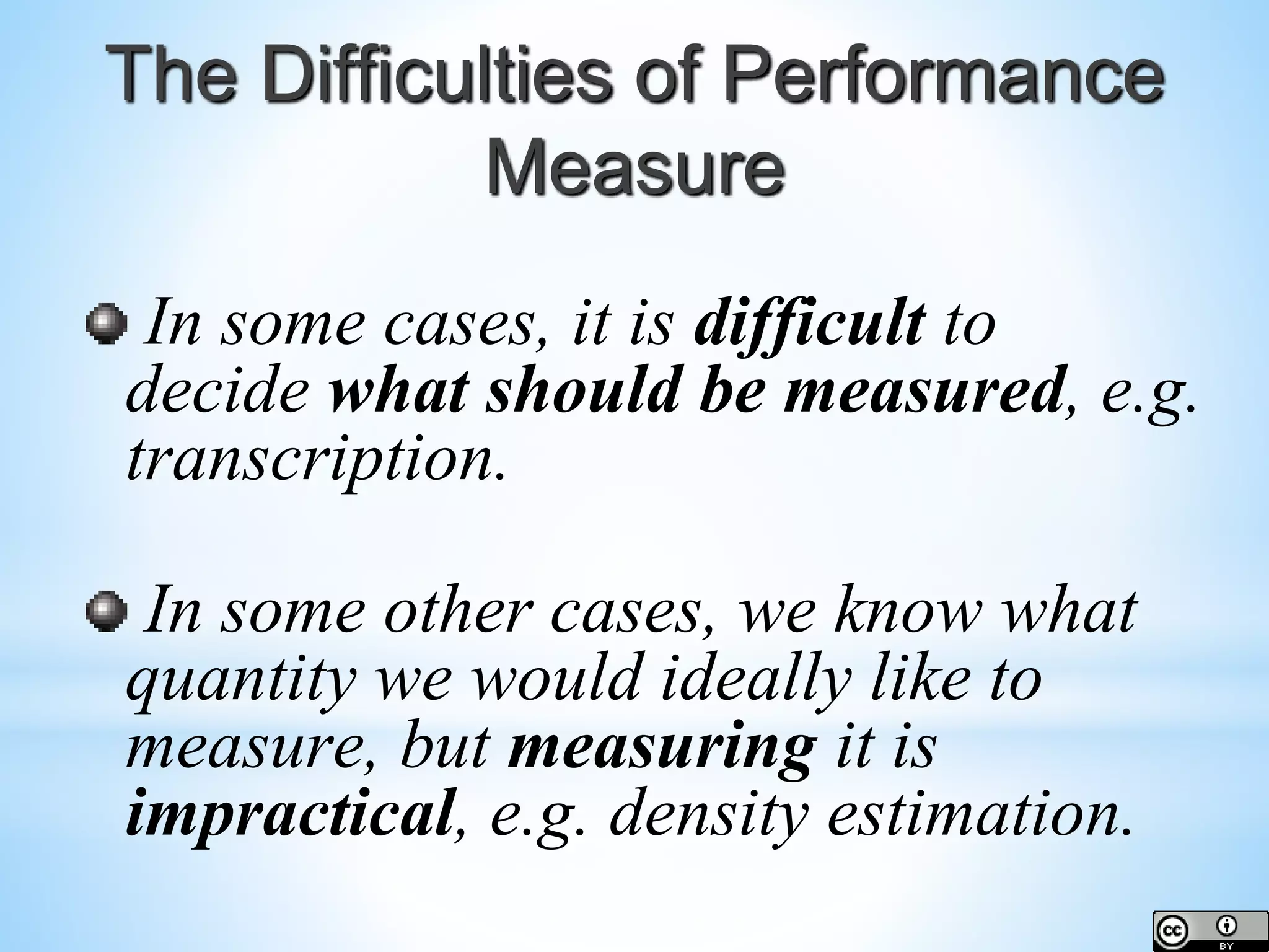 The Difficulties of Performance Measure In some cases, it is difficult to decide what should be measured, e.g. transcription. In some other cases, we know what quantity we would ideally like to measure, but measuring it is impractical, e.g. density estimation. 