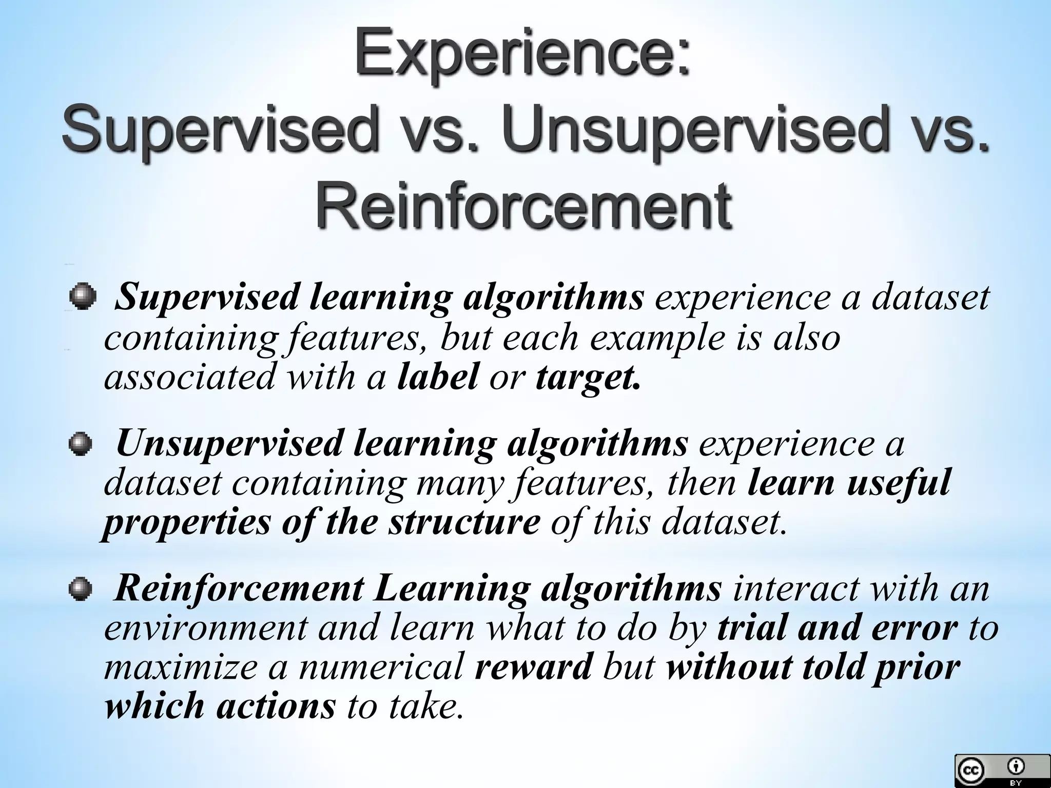 Supervised learning algorithms experience a dataset containing features, but each example is also associated with a label or target. Unsupervised learning algorithms experience a dataset containing many features, then learn useful properties of the structure of this dataset. Reinforcement Learning algorithms interact with an environment and learn what to do by trial and error to maximize a numerical reward but without told prior which actions to take. Experience: Supervised vs. Unsupervised vs. Reinforcement 