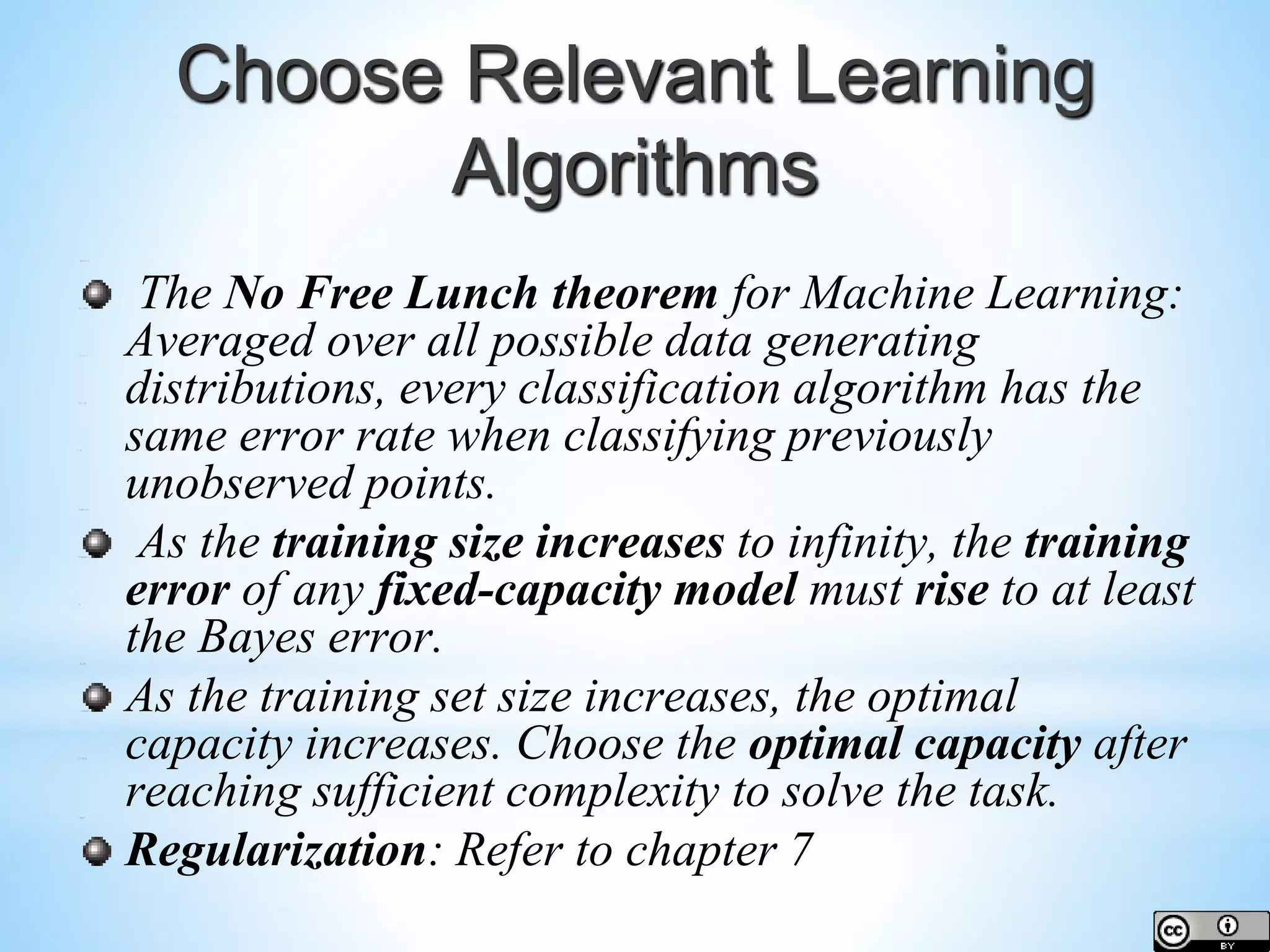 Choose Relevant Learning Algorithms The No Free Lunch theorem for Machine Learning: Averaged over all possible data generating distributions, every classification algorithm has the same error rate when classifying previously unobserved points. As the training size increases to infinity, the training error of any fixed-capacity model must rise to at least the Bayes error. As the training set size increases, the optimal capacity increases. Choose the optimal capacity after reaching sufficient complexity to solve the task. Regularization: Refer to chapter 7 