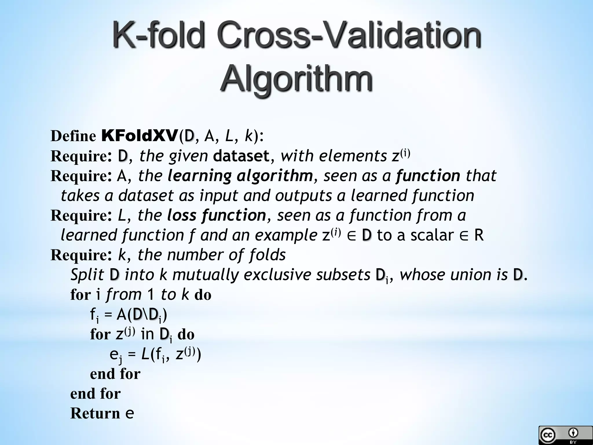 Define KFoldXV(D, A, L, k): Require: D, the given dataset, with elements z(i) Require: A, the learning algorithm, seen as a function that takes a dataset as input and outputs a learned function Require: L, the loss function, seen as a function from a learned function f and an example z(i) ∈ D to a scalar ∈ R Require: k, the number of folds Split D into k mutually exclusive subsets Di, whose union is D. for i from 1 to k do fi = A(DDi) for z(j) in Di do ej = L(fi, z(j)) end for end for Return e K-fold Cross-Validation Algorithm 