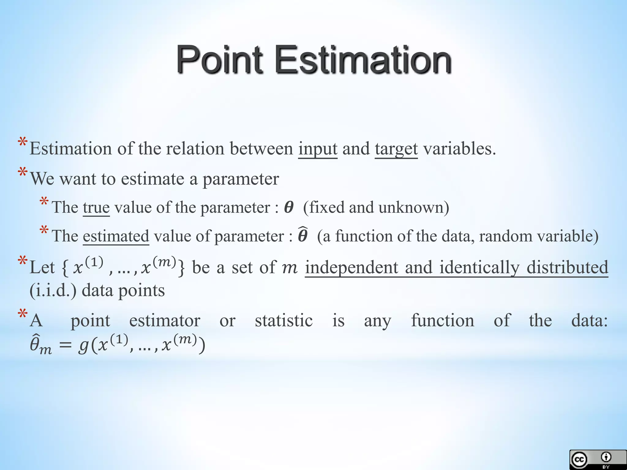*Estimation of the relation between input and target variables. *We want to estimate a parameter *The true value of the parameter : 𝜽 (fixed and unknown) *The estimated value of parameter : 𝜽 (a function of the data, random variable) *Let { 𝑥 1 , … , 𝑥 𝑚 } be a set of 𝑚 independent and identically distributed (i.i.d.) data points *A point estimator or statistic is any function of the data: 𝜃 𝑚 = 𝑔(𝑥(1) , … , 𝑥(𝑚) ) Point Estimation 