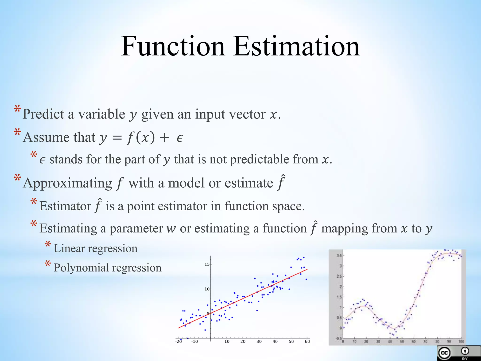 *Predict a variable 𝑦 given an input vector 𝑥. *Assume that 𝑦 = 𝑓 𝑥 + 𝜖 * 𝜖 stands for the part of 𝑦 that is not predictable from 𝑥. *Approximating 𝑓 with a model or estimate 𝑓 *Estimator 𝑓 is a point estimator in function space. *Estimating a parameter 𝑤 or estimating a function 𝑓 mapping from 𝑥 to 𝑦 *Linear regression *Polynomial regression Function Estimation 