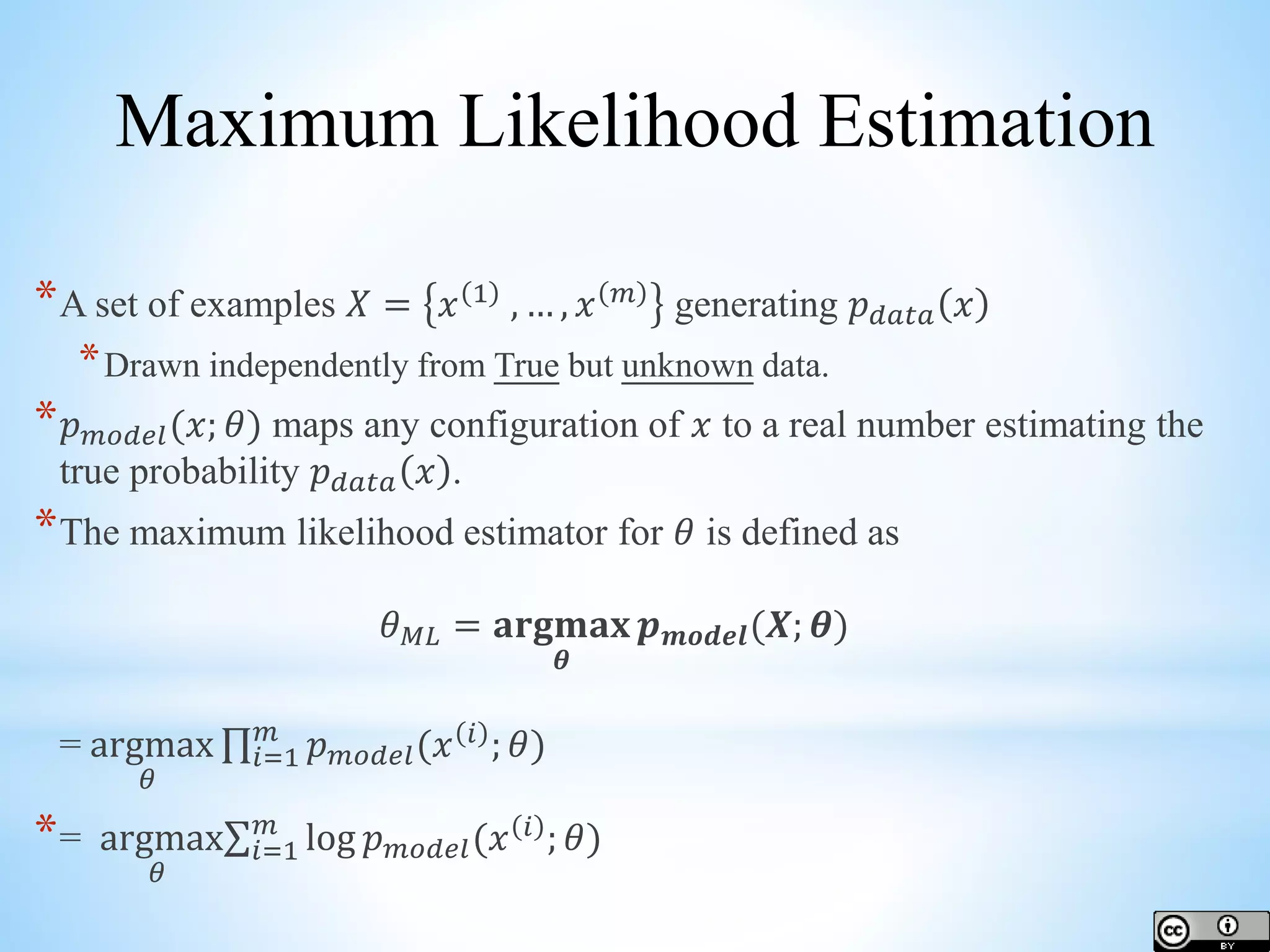 *A set of examples 𝑋 = 𝑥 1 , … , 𝑥 𝑚 generating 𝑝 𝑑𝑎𝑡𝑎 𝑥 *Drawn independently from True but unknown data. * 𝑝 𝑚𝑜𝑑𝑒𝑙(𝑥; 𝜃) maps any configuration of 𝑥 to a real number estimating the true probability 𝑝 𝑑𝑎𝑡𝑎 𝑥 . *The maximum likelihood estimator for 𝜃 is defined as 𝜃 𝑀𝐿 = 𝐚𝐫𝐠𝐦𝐚𝐱 𝜽 𝒑 𝒎𝒐𝒅𝒆𝒍(𝑿; 𝜽) = argmax 𝜃 𝑖=1 𝑚 𝑝 𝑚𝑜𝑑𝑒𝑙(𝑥 𝑖 ; 𝜃) *= argmax 𝜃 𝑖=1 𝑚 log 𝑝 𝑚𝑜𝑑𝑒𝑙(𝑥 𝑖 ; 𝜃) Maximum Likelihood Estimation 