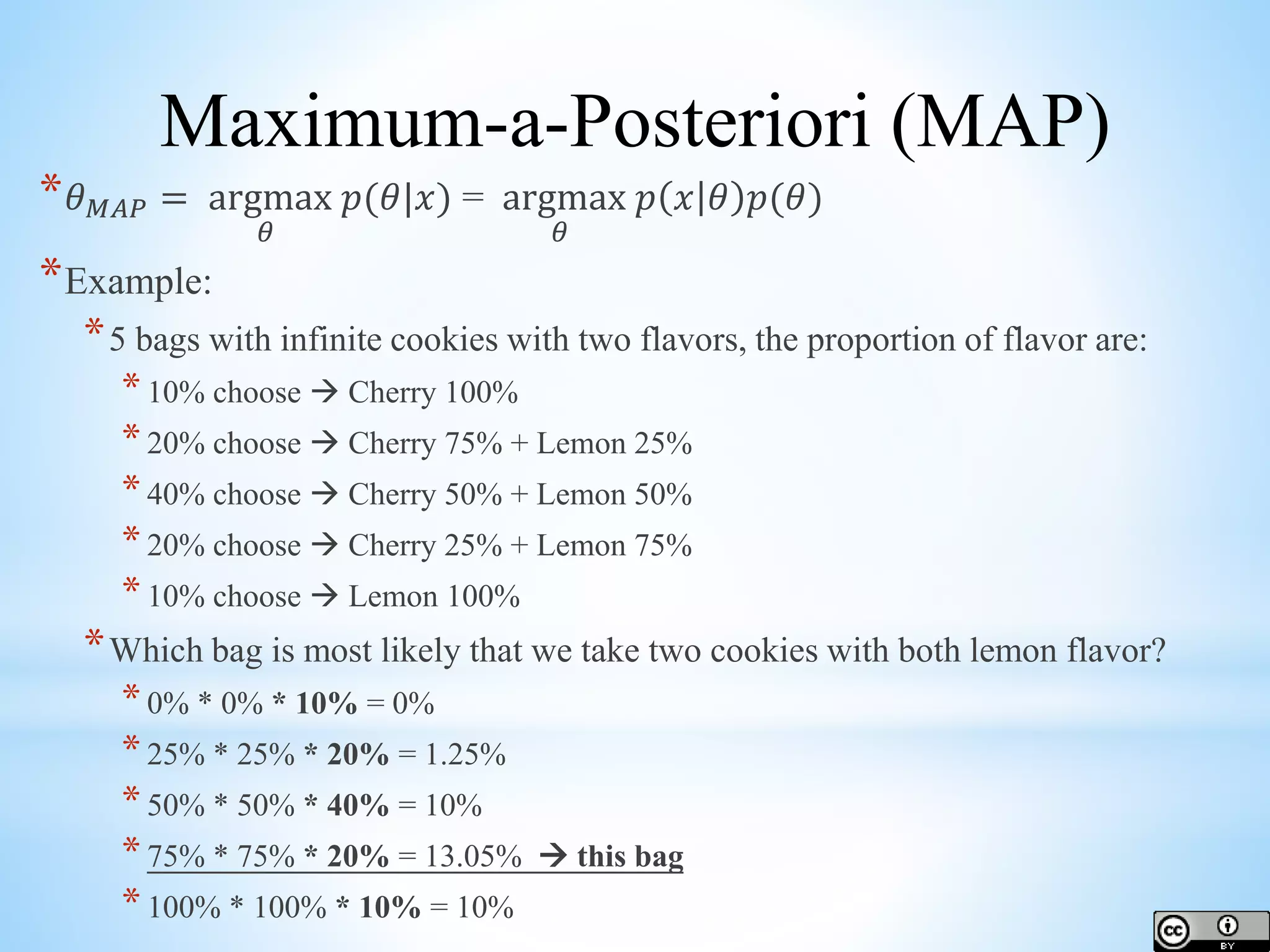 * 𝜃 𝑀𝐴𝑃 = argmax 𝜃 𝑝(𝜃|𝑥) = argmax 𝜃 𝑝 𝑥 𝜃 𝑝(𝜃) *Example: *5 bags with infinite cookies with two flavors, the proportion of flavor are: *10% choose  Cherry 100% *20% choose  Cherry 75% + Lemon 25% *40% choose  Cherry 50% + Lemon 50% *20% choose  Cherry 25% + Lemon 75% *10% choose  Lemon 100% *Which bag is most likely that we take two cookies with both lemon flavor? *0% * 0% * 10% = 0% *25% * 25% * 20% = 1.25% *50% * 50% * 40% = 10% *75% * 75% * 20% = 13.05%  this bag *100% * 100% * 10% = 10% Maximum-a-Posteriori (MAP) 