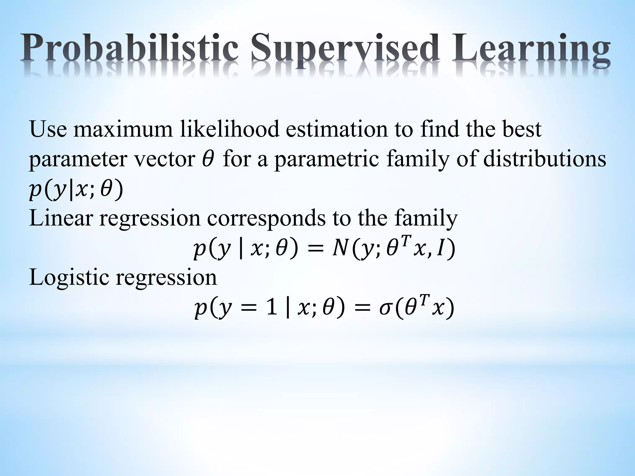 Use maximum likelihood estimation to find the best parameter vector 𝜃 for a parametric family of distributions 𝑝(𝑦|𝑥; 𝜃) Linear regression corresponds to the family 𝑝 𝑦 𝑥; 𝜃 = 𝑁(𝑦; 𝜃 𝑇 𝑥, 𝐼) Logistic regression 𝑝 𝑦 = 1 𝑥; 𝜃 = 𝜎(𝜃 𝑇 𝑥) 