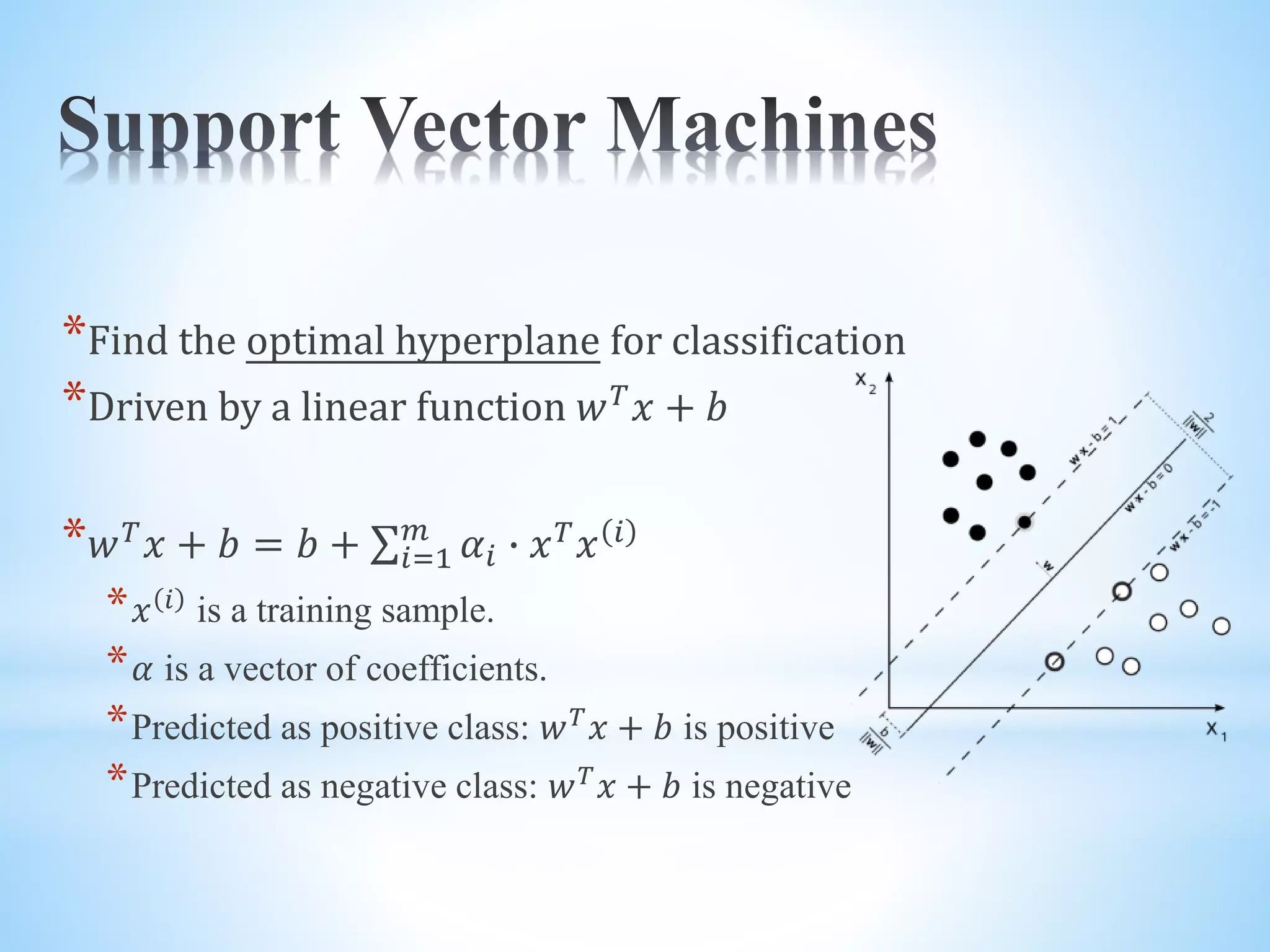 *Find the optimal hyperplane for classification *Driven by a linear function 𝑤 𝑇 𝑥 + 𝑏 * 𝑤 𝑇 𝑥 + 𝑏 = 𝑏 + 𝑖=1 𝑚 𝛼𝑖 ∙ 𝑥 𝑇 𝑥 𝑖 * 𝑥 𝑖 is a training sample. * 𝛼 is a vector of coefficients. *Predicted as positive class: 𝑤 𝑇 𝑥 + 𝑏 is positive *Predicted as negative class: 𝑤 𝑇 𝑥 + 𝑏 is negative 