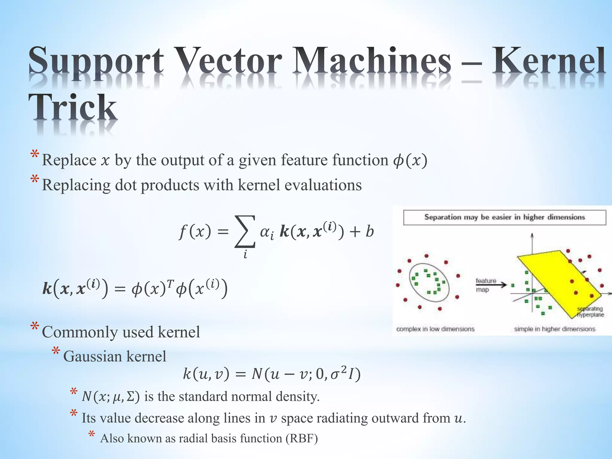 *Replace 𝑥 by the output of a given feature function 𝜙(𝑥) *Replacing dot products with kernel evaluations 𝑓 𝑥 = 𝑖 𝛼𝑖 𝒌(𝒙, 𝒙 𝒊 ) + 𝑏 𝒌 𝒙, 𝒙 𝒊 = 𝜙 𝑥 𝑇 𝜙 𝑥 𝑖 *Commonly used kernel *Gaussian kernel 𝑘 𝑢, 𝑣 = 𝑁(𝑢 − 𝑣; 0, 𝜎2 𝐼) * 𝑁(𝑥; 𝜇, Σ) is the standard normal density. * Its value decrease along lines in 𝑣 space radiating outward from 𝑢. * Also known as radial basis function (RBF) 
