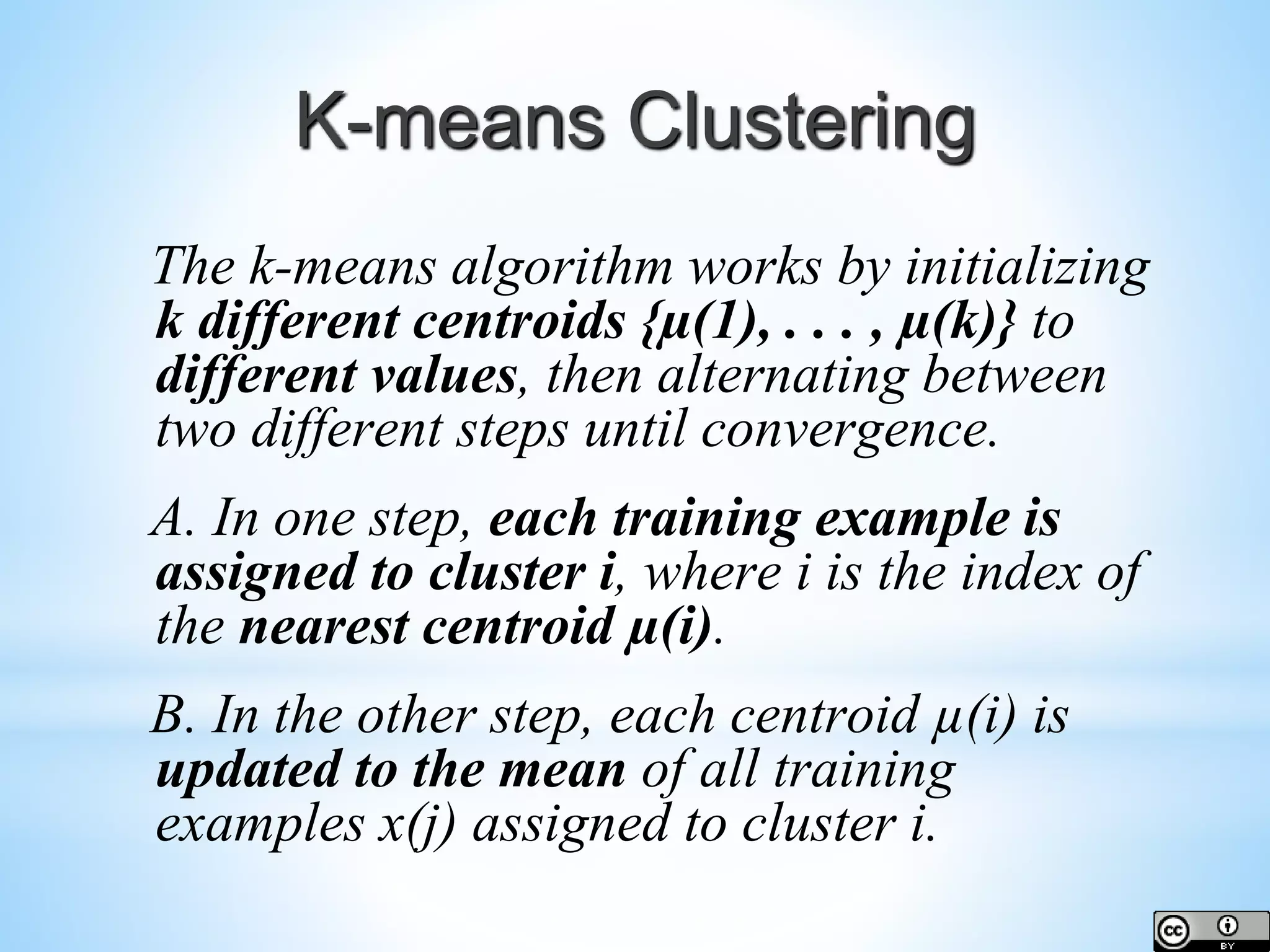 K-means Clustering The k-means algorithm works by initializing k different centroids {µ(1), . . . , µ(k)} to different values, then alternating between two different steps until convergence. A. In one step, each training example is assigned to cluster i, where i is the index of the nearest centroid µ(i). B. In the other step, each centroid µ(i) is updated to the mean of all training examples x(j) assigned to cluster i. 
