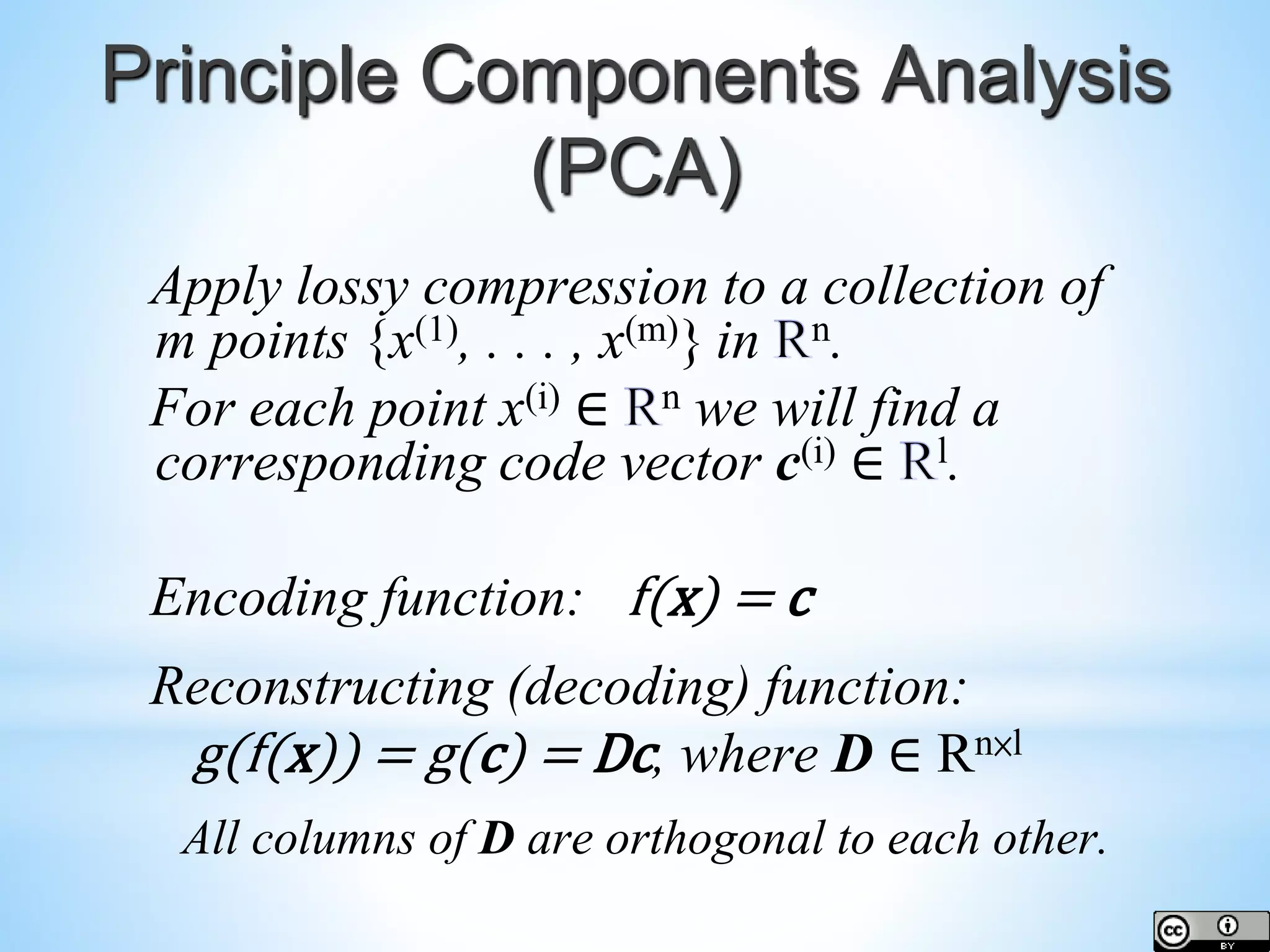 Principle Components Analysis (PCA) Apply lossy compression to a collection of m points {x(1), . . . , x(m)} in n. For each point x(i) ∈ n we will find a corresponding code vector c(i) ∈ l. Encoding function: f(x) = c Reconstructing (decoding) function: g(f(x)) = g(c) = Dc, where D ∈ Rn×l All columns of D are orthogonal to each other. 