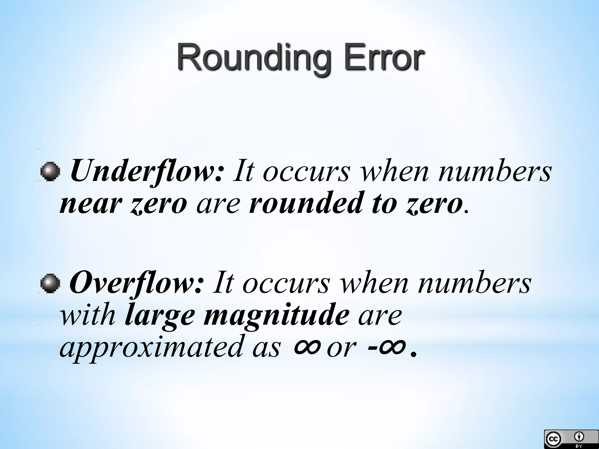 Rounding Error Underflow: It occurs when numbers near zero are rounded to zero. Overflow: It occurs when numbers with large magnitude are approximated as ∞ or -∞ . 