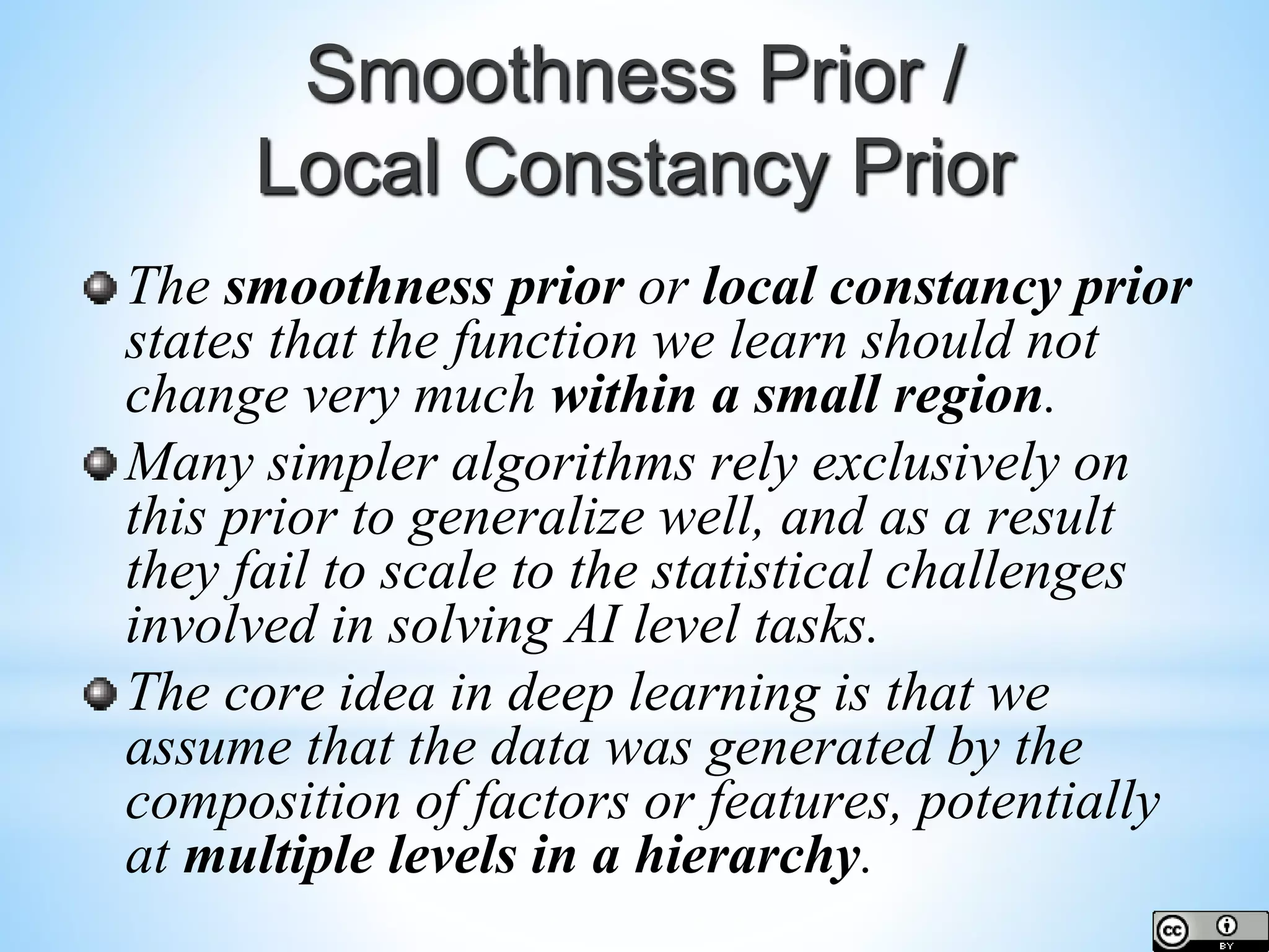 Smoothness Prior / Local Constancy Prior The smoothness prior or local constancy prior states that the function we learn should not change very much within a small region. Many simpler algorithms rely exclusively on this prior to generalize well, and as a result they fail to scale to the statistical challenges involved in solving AI level tasks. The core idea in deep learning is that we assume that the data was generated by the composition of factors or features, potentially at multiple levels in a hierarchy. 
