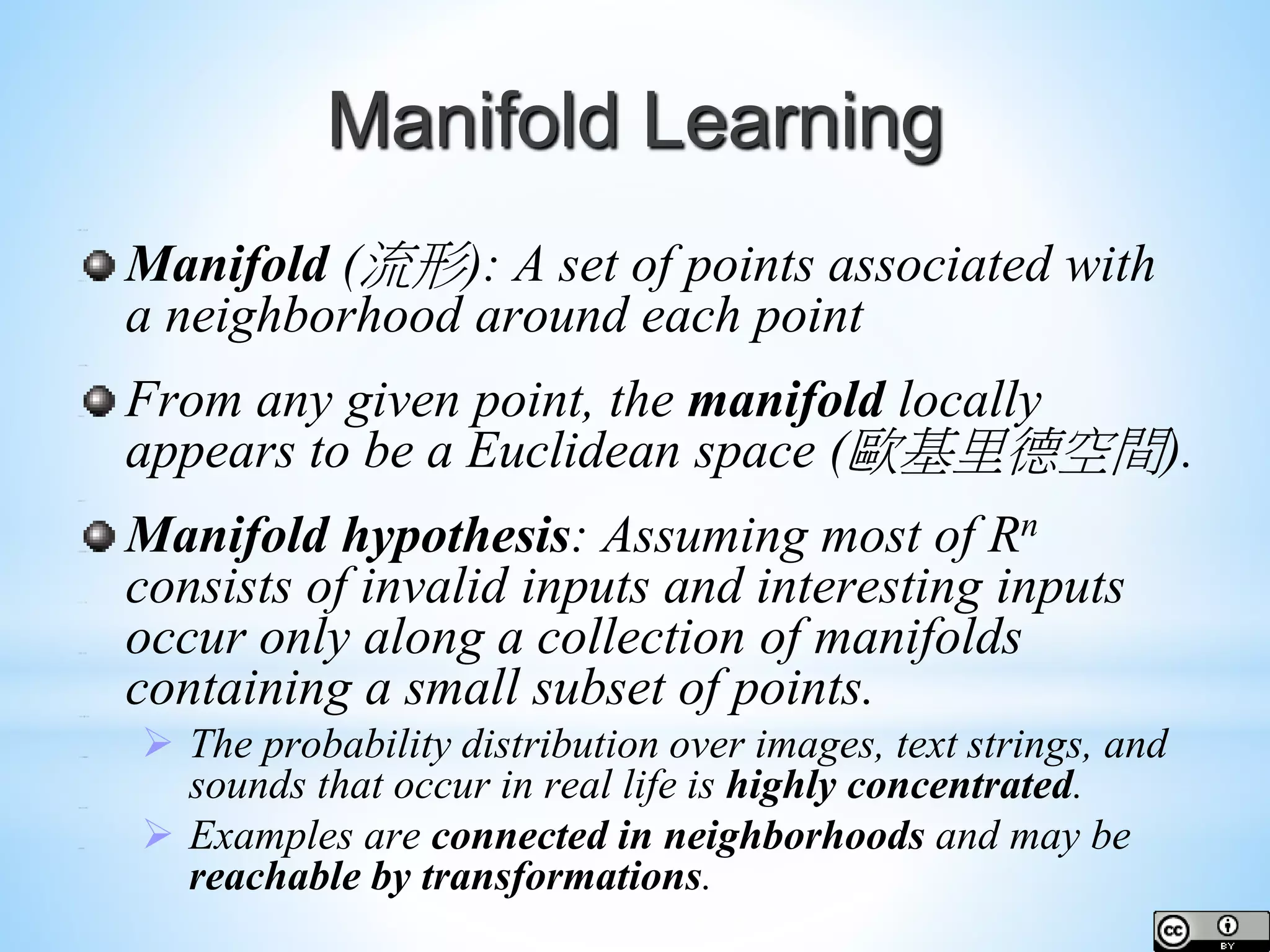 Manifold Learning Manifold (流形): A set of points associated with a neighborhood around each point From any given point, the manifold locally appears to be a Euclidean space (歐基里德空間). Manifold hypothesis: Assuming most of Rn consists of invalid inputs and interesting inputs occur only along a collection of manifolds containing a small subset of points.  The probability distribution over images, text strings, and sounds that occur in real life is highly concentrated.  Examples are connected in neighborhoods and may be reachable by transformations. 