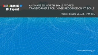 http://deeplearning.jp/
AN IMAGE IS WORTH 16X16 WORDS:
TRANSFORMERS FOR IMAGE RECOGNITION AT SCALE
Present Square Co.,Ltd. 小林 範久
DEEP LEARNING JP
[DL Papers]
1
 