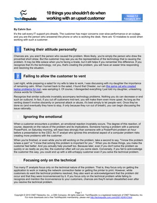 10 things you shouldn't do when
                                                                                                                    Version 1.0
                                 working with an upset customer                                                   February 8, 2010



By Calvin Sun
It's the call every IT support pro dreads. The customer has major concerns over slow performance or an outage,
and you are the person who answered the phone or who is working the desk. Here are 10 mistakes to avoid when
working with such a customer.



   1     Taking their attitude personally
Chances are, you aren't the person who caused the problem. More likely, you're simply the person who drew the
proverbial short straw. But the customer may see you as the representative of the technology that is causing the
problem. It may be little solace when you're facing a tirade, but it still helps if you remember this difference. If you
recognize that it's the technology, not you, that's creating the problem, you will have an easier time responding
and resolving the situation.


  2      Failing to allow the customer to vent
Last night, while preparing a salad for my wife to take to work, I was discussing with my daughter the importance
of remaining calm. When I turned back to the salad, I found that Chester, our cat (the same cat who created
laptop problems for me), was sampling it. Of course, I disregarded everything I just told my daughter, unleashing
choice words for Chester.
Recognize that similar outbursts invariably accompany technology problems. Nothing you do can decrease or end
such an outburst. In fact, if you cut off customers mid-rant, you will make them even more upset. As long as the
venting doesn't involve obscenity or personal attack or abuse, it's best simply to let people vent. Once they've
done so (and eventually they have to stop, if only because they run out of breath), you can begin discussing the
issue rationally.


  3      Ignoring the emotional
When a customer encounters a problem, an emotional reaction invariably occurs. The degree of this reaction, of
course, depends on the nature of the problem and its implications. Someone having a problem with a personal
PowerPoint, on Saturday morning, will react less strongly than someone with a PowerPoint problem an hour
before a presentation to the CEO. An IT analyst who ignores this emotional aspect of a computer problem risks
creating more problems with the customer.
When you're finished, or even while you're still working on the problem, take a second to say, "I know this problem
is/was a pain" or "I know that solving this problem is important for you." When you do these things, you make the
customer feel better. And you actually help yourself too. Because later, even if you don't solve the problem as
quickly or as neatly as you like, the customer often will cut you some slack. Conversely, if you fail to acknowledge
the customer this way, you could end up with a still-unhappy customer even if you solve the technical problem.


  4      Focusing only on the technical
Too many IT analysts focus only on the technical nature of the problem. That is, they focus only on getting the
application to work or making the network connection faster or getting the printer to print. However, while
customers do want the technical problems resolved, they also want an acknowledgement that the problem did
occur and that they were inconvenienced by it. If you focus only on the technical problem while failing to
recognize and mention the inconvenience to your customers, chances are they'll remain dissatisfied even after
you resolve the technical problem.



                                                               Page 1
Copyright © 2010 CNET Networks, Inc., a CBS Company. All rights reserved. TechRepublic is a registered trademark of CNET Networks, Inc
           For more downloads and a free TechRepublic membership, please visit http://techrepublic.com.com/2001-6240-0.html
 