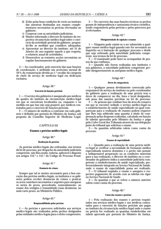 N.o 20 — 24-1-1998                          DIÁRIO DA REPÚBLICA — I SÉRIE-A                                      283

     b) Zelar pelas boas condições de envio ao instituto        2 — No exercício das suas funções técnicas os peritos
        das amostras destinadas aos exames comple-           gozam de independência e autonomia técnico-científica,
        mentares necessários às perícias efectuadas no       sendo responsáveis pelas perícias e pelos pareceres por
        gabinete;                                            si efectuados.
     c) Cooperar com as autoridades judiciárias;
                                                                                    Artigo 43.o
     d) Manter informado o director do instituto da res-
        pectiva circunscrição médico-legal sobre o exer-                 Obrigatoriedade de sujeição a exames
        cício da actividade pericial do gabinete, propon-
        do-lhe as medidas que considere adequadas;              1 — Ninguém pode eximir-se a ser submetido a qual-
     e) Apresentar ao director do instituto, até 31 de       quer exame médico-legal quando este for necessário ao
        Janeiro do ano seguinte àquele a que respeita,       inquérito ou à instrução de qualquer processo e desde
        o relatório anual de actividades;                    que seja ordenado pela autoridade judiciária compe-
                                                             tente, nos termos da lei de processo.
     f) Desenvolver as restantes acções necessárias ao
                                                                2 — O examinado pode fazer-se acompanhar de pes-
        regular funcionamento do gabinete.
                                                             soa da sua confiança.
                                                                3 — Quando não forem realizadas nos institutos e
   3 — Ao coordenador, pelo exercício das suas funções       nos gabinetes, a autoridade judiciária competente pre-
de coordenação, é atribuído um acréscimo mensal de           side obrigatoriamente às autópsias médico-legais.
10 % da remuneração devida ao 1.o escalão da categoria
de chefe de serviço de medicina legal em dedicação
exclusiva.                                                                          Artigo 44.o
                                                                                Dever de comparência
                        Artigo 39.o                            1 — Qualquer pessoa devidamente convocada pelo
                Exercício de funções periciais               responsável do serviço do instituto ou pelo coordenador
                                                             do gabinete para a realização de uma perícia tem o
   1 — O serviço dos gabinetes é assegurado por médicos      dever de comparecer no dia, hora e local designados,
do quadro do instituto da circunscrição médico-legal         sob pena das sanções previstas na lei de processo.
em que se encontram localizados ou, enquanto e na              2 — As pessoas que residam fora da área da comarca
medida em que isso não seja possível, por médicos con-       em que se encontre sediado o serviço médico-legal ou
tratados para o exercício de funções periciais.              o estabelecimento de saúde especializado no qual com-
   2 — O número de médicos a contratar em cada gabi-         pareçam para a realização de exames podem requerer
nete é definido por portaria do Ministro da Justiça, sob     que lhes seja arbitrada uma quantia a título de com-
proposta do Conselho Superior de Medicina Legal.             pensação pelas despesas realizadas, calculada em função
                                                             de tabelas aprovadas pelo Ministro da Justiça e paga
                                                             pelo Cofre Geral dos Tribunais através da sua delegação
                     CAPÍTULO III                            junto do tribunal que solicitou o exame.
                                                               3 — As quantias arbitradas valem como custas do
            Exames e perícias médico-legais                  processo.
                                                                                    Artigo 45.o
                        Artigo 40.o
                                                                               Exames de especialidade
                   Realização de perícias
                                                                1 — Quando para a realização de uma perícia médi-
  As perícias médico-legais são ordenadas, nos termos        co-legal se verificar a necessidade de formação médica
da lei de processo, por despacho da autoridade judiciária    especializada noutros domínios e o perito não possuir
competente, não lhes sendo, todavia, aplicável o disposto    a indispensável preparação ou as condições materiais
nos artigos 154.o e 155.o do Código de Processo Penal.       para a sua realização, o director do instituto ou o coor-
                                                             denador do gabinete indica à autoridade judiciária com-
                        Artigo 41.o                          petente o estabelecimento de saúde especializado, pre-
                                                             ferencialmente integrado no Serviço Nacional de Saúde,
                     Denúncia de crimes                      onde o exame de especialidade possa ser realizado.
                                                                2 — O tribunal requisita o exame e assegura o res-
   Sempre que tal se mostre necessário para a boa exe-       pectivo pagamento de acordo com as tabelas em vigor
cução das perícias médico-legais, os institutos e os gabi-   no Serviço Nacional de Saúde.
netes podem receber denúncias de crimes e praticar              3 — As quantias a que se refere o número anterior
os actos cautelares necessários e urgentes para assegurar    valem como custas do processo.
os meios de prova, procedendo, nomeadamente, ao
exame dos vestígios e transmitindo essas denúncias, no
mais curto prazo, ao Ministério Público.                                            Artigo 46.o
                                                                              Custo dos exames e perícias
                        Artigo 42.o                            1 — Pela realização dos exames e perícias requisi-
               Responsabilidade pelas perícias               tados aos serviços médico-legais e aos médicos contra-
                                                             tados para o exercício de funções periciais são pagas
  1 — As perícias e pareceres solicitados aos serviços       ao instituto da circunscrição médico-legal onde o exame
médico-legais são realizados pelos peritos designados        ou perícia for realizado as quantias estabelecidas em
pelas entidades médico-legais para o efeito competentes.     tabela aprovada por portaria do Ministro da Justiça.
 