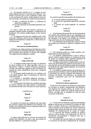N.o 20 — 24-1-1998                          DIÁRIO DA REPÚBLICA — I SÉRIE-A                                       285

  3 — Na situação referida no n.o 1, compete às enti-                               Artigo 57.o
dades policiais promover a remoção dos cadáveres, con-                           Carreiras específicas
soante o local em que se tiver verificado o óbito, para
a casa mortuária do serviço médico-legal da área ou,           As carreiras específicas dos quadros dos institutos são:
não a havendo, do hospital ou cemitério mais próximos:
                                                                 a) A carreira médica de medicina legal;
     a) Após a verificação do óbito e a realização do            b) A carreira de especialista superior de medicina
        exame dos vestígios; ou                                     legal;
     b) Por determinação da autoridade judiciária com-           c) A carreira de técnico-ajudante de medicina
        petente.                                                    legal.
                                                                                    Artigo 58.o
   4 — Para o efeito dos dois números anteriores, as
                                                                                     Provimento
entidades policiais podem requisitar a colaboração dos
bombeiros, dos serviços médico-legais ou dos serviços          1 — O provimento do pessoal das carreiras específicas
de saúde.                                                    dos quadros dos institutos rege-se por regulamento de
   5 — As despesas inerentes são satisfeitas pelo Cofre      concurso aprovado por portaria conjunta dos Ministros
Geral dos Tribunais, através da sua delegação junto do       das Finanças e da Justiça e do membro do Governo
tribunal territorialmente competente, e valem como cus-      responsável pela área da Administração Pública.
tas do processo.                                               2 — Ao provimento do pessoal das carreiras comuns
                        Artigo 53.o                          dos quadros dos institutos é aplicável o disposto na lei
                                                             geral.
            Intervenção das autoridades judiciárias
                                                                                    Artigo 59.o
   O disposto nos artigos anteriores não dispensa a inter-                    Quadros complementares
venção pessoal da autoridade judiciária competente que
seja necessária para garantir os direitos dos cidadãos          1 — Nos institutos podem ser criados quadros com-
e as exigências da investigação criminal.                    plementares de supranumerários.
                                                                2 — Os quadros complementares a que se refere o
                                                             número anterior podem integrar as categorias de chefe
                        Artigo 54.o                          de serviço de medicina legal, assistente graduado de
                    Autópsia médico-legal                    medicina legal e assistente de medicina legal.
                                                                3 — Os lugares dos quadros complementares dos ins-
   1 — A autópsia médico-legal tem lugar em situações        titutos são preenchidos por médicos pertencentes à car-
de morte violenta ou de causa ignorada, salvo se as          reira docente na área de Medicina Legal das faculdades
informações clínicas e demais elementos permitirem           de Medicina das universidades públicas, nos termos do
concluir com suficiente segurança pela inexistência de       disposto no artigo 60.o
suspeita de crime, admitindo-se, neste caso, a dispensa         4 — Os quadros complementares são propostos con-
de autópsia.                                                 juntamente pelo instituto e pela Faculdade de Medicina
   2 — A autópsia médico-legal deve ser realizada com        e aprovados por portaria conjunta dos Ministros das
a brevidade possível, após a constatação de sinais de        Finanças, da Justiça e da Educação e do membro do
certeza de morte.                                            Governo responsável pela área da Administração
   3 — Compete à autoridade judiciária autorizar a           Pública.
remoção do corpo com vista à realização da autópsia
                                                                                    Artigo 60.o
médico-legal.
   4 — As remoções efectuadas nas condições previstas                   Provimento dos quadros complementares
no número anterior não estão sujeitas a averbamento
                                                                Os docentes universitários de Medicina Legal podem
nos assentos de óbito nem a licenças ou a taxas especiais.
                                                             ser providos no quadro complementar dos institutos,
                                                             com dispensa de concurso prévio, de acordo com os
                                                             graus da carreira médica de medicina legal que pos-
                      CAPÍTULO V
                                                             suírem, em lugar que se extinguirá no caso de cessar
                          Pessoal                            o contrato de docência.

                        Artigo 55.o                                                 Artigo 61.o
                           Quadros                                             Articulação de carreiras

  Os quadros de pessoal dos institutos são aprovados            1 — Os docentes de Medicina Legal das universidades
por portaria conjunta dos Ministros das Finanças e da        públicas, mesmo que se encontrem em regime de dedi-
Justiça e do membro do Governo responsável pela área         cação e exclusiva, podem ser contratados para o exer-
da Administração Pública.                                    cício de funções como médicos da carreira médica de
                                                             medicina legal, dentro do tempo de serviço a que estão
                                                             obrigados no estabelecimento de ensino de origem.
                        Artigo 56.o                             2 — O exercício das funções referidas no número
                         Regime legal                        anterior confere direito a um suplemento de 30 % do
                                                             vencimento correspondente à categoria para que o
  O regime legal aplicável às carreiras do pessoal dos       docente foi contratado.
quadros dos institutos, em tudo o que não constar no            3 — Os médicos da carreira médica de medicina legal
presente diploma, é o previsto na lei geral.                 e os internos do internato complementar de medicina
 