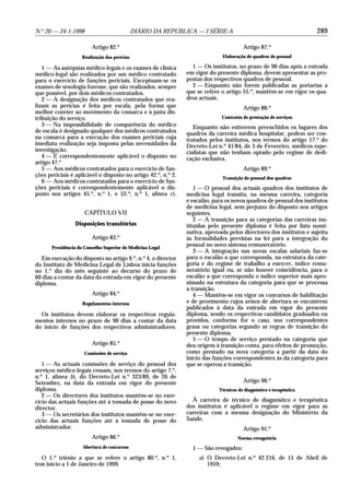 N.o 20 — 24-1-1998                            DIÁRIO DA REPÚBLICA — I SÉRIE-A                                        289

                         Artigo 82.o                                                    Artigo 87.o
                    Realização das perícias                                   Elaboração de quadros de pessoal

   1 — As autópsias médico-legais e os exames de clínica          1 — Os institutos, no prazo de 90 dias após a entrada
médico-legal são realizados por um médico contratado            em vigor do presente diploma, devem apresentar as pro-
para o exercício de funções periciais. Exceptuam-se os          postas dos respectivos quadros de pessoal.
exames de sexologia forense, que são realizados, sempre           2 — Enquanto não forem publicadas as portarias a
que possível, por dois médicos contratados.                     que se refere o artigo 55.o, mantêm-se em vigor os qua-
   2 — A designação dos médicos contratados que rea-            dros actuais.
lizam as perícias é feita por escala, pela forma que                                    Artigo 88.o
melhor convier ao movimento da comarca e à justa dis-
tribuição do serviço.                                                         Contratos de prestação de serviços
   3 — Na impossibilidade de comparência do médico                 Enquanto não estiverem preenchidos os lugares dos
de escala é designado qualquer dos médicos contratados          quadros da carreira médica hospitalar, podem ser con-
na comarca para a execução dos exames periciais cuja            tratados pelos institutos, nos termos do artigo 17.o do
imediata realização seja imposta pelas necessidades da          Decreto-Lei n.o 41/84, de 3 de Fevereiro, médicos espe-
investigação.                                                   cialistas que não tenham optado pelo regime de dedi-
   4 — É correspondentemente aplicável o disposto no            cação exclusiva.
artigo 47.o
   5 — Aos médicos contratados para o exercício de fun-                                 Artigo 89.o
ções periciais é aplicável o disposto no artigo 42.o, n.o 2.                  Transição do pessoal dos quadros
   6 — Aos médicos contratados para o exercício de fun-
ções periciais é correspondentemente aplicável o dis-              1 — O pessoal dos actuais quadros dos institutos de
posto nos artigos 45.o, n.o 1, e 52.o, n.o 1, alínea c).        medicina legal transita, na mesma carreira, categoria
                                                                e escalão, para os novos quadros de pessoal dos institutos
                                                                de medicina legal, sem prejuízo do disposto nos artigos
                      CAPÍTULO VII                              seguintes.
                                                                   2 — A transição para as categorias das carreiras ins-
                 Disposições transitórias                       tituídas pelo presente diploma é feita por lista nomi-
                                                                nativa, aprovada pelos directores dos institutos e sujeita
                         Artigo 83.o                            às formalidades previstas na lei para a integração do
       Presidência do Conselho Superior de Medicina Legal
                                                                pessoal no novo sistema remuneratório.
                                                                   3 — A integração nas novas escalas salariais faz-se
  Em execução do disposto no artigo 9.o, n.o 4, o director      para o escalão a que corresponda, na estrutura da cate-
do Instituto de Medicina Legal de Lisboa inicia funções         goria e do regime de trabalho a exercer, índice remu-
no 1.o dia do mês seguinte ao decurso do prazo de               neratório igual ou, se não houver coincidência, para o
60 dias a contar da data da entrada em vigor do presente        escalão a que corresponda o índice superior mais apro-
diploma.                                                        ximado na estrutura da categoria para que se processa
                                                                a transição.
                         Artigo 84.o                               4 — Mantêm-se em vigor os concursos de habilitação
                     Regulamentos internos                      e de provimento cujos avisos de abertura se encontrem
                                                                publicados à data da entrada em vigor do presente
  Os institutos devem elaborar os respectivos regula-           diploma, sendo os respectivos candidatos graduados ou
mentos internos no prazo de 90 dias a contar da data            providos, conforme for o caso, nos correspondentes
do início de funções dos respectivos administradores.           graus ou categorias segundo as regras de transição do
                                                                presente diploma.
                                                                   5 — O tempo de serviço prestado na categoria que
                         Artigo 85.o                            deu origem à transição conta, para efeitos de promoção,
                      Comissões de serviço                      como prestado na nova categoria a partir da data do
                                                                início das funções correspondentes às da categoria para
   1 — As actuais comissões de serviço do pessoal dos           que se operou a transição.
serviços médico-legais cessam, nos termos do artigo 7.o,
n.o 1, alínea b), do Decreto-Lei n.o 323/89, de 26 de
Setembro, na data da entrada em vigor do presente                                       Artigo 90.o
diploma.                                                                     Técnicos de diagnóstico e terapêutica
   2 — Os directores dos institutos mantêm-se no exer-
cício das actuais funções até à tomada de posse do novo           À carreira de técnico de diagnóstico e terapêutica
director.                                                       dos institutos é aplicável o regime em vigor para as
   3 — Os secretários dos institutos mantêm-se no exer-         carreiras com a mesma designação do Ministério da
cício das actuais funções até à tomada de posse do              Saúde.
administrador.                                                                          Artigo 91.o
                                      o
                         Artigo 86.                                                   Norma revogatória
                     Abertura de concursos                        1 — São revogados:
       o                                              o     o
  O 1. triénio a que se refere o artigo 80. , n. 1,                  a) O Decreto-Lei n.o 42 216, de 15 de Abril de
tem início a 1 de Janeiro de 1999.                                      1959;
 