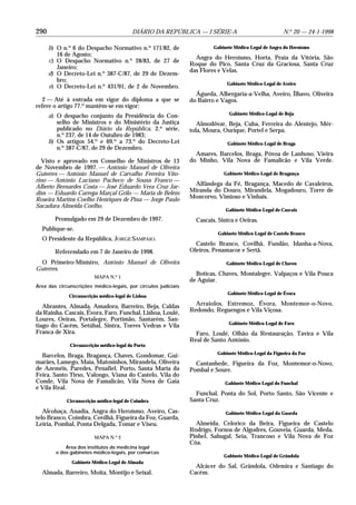 290                                        DIÁRIO DA REPÚBLICA — I SÉRIE-A                             N.o 20 — 24-1-1998

      b) O n.o 6 do Despacho Normativo n.o 171/82, de                    Gabinete Médico-Legal de Angra do Heroísmo
         16 de Agosto;
                                                                  Angra do Heroísmo, Horta, Praia da Vitória, São
      c) O Despacho Normativo n.o 28/83, de 27 de
                                                                Roque do Pico, Santa Cruz da Graciosa, Santa Cruz
         Janeiro;
                                                                das Flores e Velas.
      d) O Decreto-Lei n.o 387-C/87, de 29 de Dezem-
         bro;
                                                                              Gabinete Médico-Legal de Aveiro
      e) O Decreto-Lei n.o 431/91, de 2 de Novembro.
                                                                  Águeda, Albergaria-a-Velha, Aveiro, Ílhavo, Oliveira
   2 — Até à entrada em vigor do diploma a que se               do Bairro e Vagos.
refere o artigo 77.o mantêm-se em vigor:
                                                                               Gabinete Médico-Legal de Beja
      a) O despacho conjunto da Presidência do Con-
         selho de Ministros e do Ministério da Justiça             Almodôvar, Beja, Cuba, Ferreira do Alentejo, Mér-
         publicado no Diário da República, 2.a série,           tola, Moura, Ourique, Portel e Serpa.
         n.o 237, de 14 de Outubro de 1983;
      b) Os artigos 54.o e 69.o a 73.o do Decreto-Lei                          Gabinete Médico-Legal de Braga
         n.o 387-C/87, de 29 de Dezembro.
                                                                  Amares, Barcelos, Braga, Póvoa de Lanhoso, Vieira
  Visto e aprovado em Conselho de Ministros de 13               do Minho, Vila Nova de Famalicão e Vila Verde.
de Novembro de 1997. — António Manuel de Oliveira
Guterres — António Manuel de Carvalho Ferreira Vito-                         Gabinete Médico-Legal de Bragança
rino — António Luciano Pacheco de Sousa Franco —
Alberto Bernardes Costa — José Eduardo Vera Cruz Jar-            Alfândega da Fé, Bragança, Macedo de Cavaleiros,
dim — Eduardo Carrega Marçal Grilo — Maria de Belém             Miranda do Douro, Mirandela, Mogadouro, Torre de
Roseira Martins Coelho Henriques de Pina — Jorge Paulo          Moncorvo, Vimioso e Vinhais.
Sacadura Almeida Coelho.
                                                                              Gabinete Médico-Legal de Cascais
        Promulgado em 29 de Dezembro de 1997.                     Cascais, Sintra e Oeiras.
  Publique-se.
                                                                          Gabinete Médico-Legal de Castelo Branco
  O Presidente da República, JORGE SAMPAIO.
                                                                  Castelo Branco, Covilhã, Fundão, Idanha-a-Nova,
        Referendado em 7 de Janeiro de 1998.                    Oleiros, Penamacor e Sertã.

 O Primeiro-Ministro, António Manuel de Oliveira                              Gabinete Médico-Legal de Chaves
Guterres.
                                                                  Boticas, Chaves, Montalegre, Valpaços e Vila Pouca
                         MAPA N.o 1
                                                                de Aguiar.
Área das circunscrições médico-legais, por círculos judiciais
                                                                               Gabinete Médico-Legal de Évora
              Circunscrição médico-legal de Lisboa

   Abrantes, Almada, Amadora, Barreiro, Beja, Caldas              Arraiolos, Estremoz, Évora, Montemor-o-Novo,
da Rainha, Cascais, Évora, Faro, Funchal, Lisboa, Loulé,        Redondo, Reguengos e Vila Viçosa.
Loures, Oeiras, Portalegre, Portimão, Santarém, San-
                                                                               Gabinete Médico-Legal de Faro
tiago do Cacém, Setúbal, Sintra, Torres Vedras e Vila
Franca de Xira.                                                   Faro, Loulé, Olhão da Restauração, Tavira e Vila
                                                                Real de Santo António.
              Circunscrição médico-legal do Porto
                                                                          Gabinete Médico-Legal da Figueira da Foz
  Barcelos, Braga, Bragança, Chaves, Gondomar, Gui-
marães, Lamego, Maia, Matosinhos, Mirandela, Oliveira             Cantanhede, Figueira da Foz, Montemor-o-Novo,
de Azeméis, Paredes, Penafiel, Porto, Santa Maria da            Pombal e Soure.
Feira, Santo Tirso, Valongo, Viana do Castelo, Vila do
Conde, Vila Nova de Famalicão, Vila Nova de Gaia                              Gabinete Médico-Legal do Funchal
e Vila Real.
                                                                  Funchal, Ponta do Sol, Porto Santo, São Vicente e
             Circunscrição médico-legal de Coimbra              Santa Cruz.
   Alcobaça, Anadia, Angra do Heroísmo, Aveiro, Cas-                          Gabinete Médico-Legal da Guarda
telo Branco, Coimbra, Covilhã, Figueira da Foz, Guarda,
Leiria, Pombal, Ponta Delgada, Tomar e Viseu.                     Almeida, Celorico da Beira, Figueira de Castelo
                                                                Rodrigo, Fornos de Algodres, Gouveia, Guarda, Meda,
                         MAPA N.o 2                             Pinhel, Sabugal, Seia, Trancoso e Vila Nova de Foz
                                                                Côa.
            Área dos institutos de medicina legal
        e dos gabinetes médico-legais, por comarcas
                                                                             Gabinete Médico-Legal de Grândola
               Gabinete Médico-Legal de Almada
                                                                  Alcácer do Sal, Grândola, Odemira e Santiago do
  Almada, Barreiro, Moita, Montijo e Seixal.                    Cacém.
 