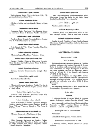 N.o 20 — 24-1-1998                       DIÁRIO DA REPÚBLICA — I SÉRIE-A                                      291

            Gabinete Médico-Legal de Guimarães                             Gabinete Médico-Legal de Viseu

  Cabeceiras de Basto, Celorico de Basto, Fafe, Fel-        Castro Daire, Mangualde, Moimenta da Beira, Nelas,
gueiras, Guimarães e Santo Tirso.                         Oliveira de Frades, São Pedro do Sul, Sátão, Santa
                                                          Comba Dão, Tondela, Viseu e Vouzela.
               Gabinete Médico-Legal de Leiria

  Alcobaça, Leiria, Marinha Grande, Nazaré e Porto                    Instituto de Medicina Legal de Lisboa
de Mós.
                                                            Amadora, Lisboa e Loures.
              Gabinete Médico-Legal de Penafiel
                                                                      Instituto de Medicina Legal do Porto
  Amarante, Baião, Castelo de Paiva, Lousada, Marco
de Canaveses, Paços de Ferreira, Paredes e Penafiel.        Gondomar, Porto, Maia, Matosinhos, Póvoa de Var-
                                                          zim, Valongo, Vila do Conde e Vila Nova de Gaia.
           Gabinete Médico-Legal de Ponta Delgada
                                                                     Instituto de Medicina Legal de Coimbra
  Nordeste, Ponta Delgada, Povoação, Ribeira Grande,
Vila do Porto e Vila Franca do Campo.                       Anadia, Arganil, Condeixa-a-Nova, Coimbra, Lousã,
                                                          Oliveira do Hospital, Pampilhosa da Serra, Penacova,
             Gabinete Médico-Legal de Portalegre          Penela e Tábua.
   Avis, Castelo de Vide, Elvas, Fronteira, Nisa, Por-
talegre e Ponte de Sor.

             Gabinete Médico-Legal de Portimão                        MINISTÉRIO DA EDUCAÇÃO
  Albufeira, Lagos, Monchique, Portimão e Silves.
                                                                            Decreto-Lei n.o 12/98
        Gabinete Médico-Legal de Santa Maria da Feira
                                                                                 de 24 de Janeiro
  Arouca, Espinho, Estarreja, Oliveira de Azeméis,
Ovar, São João da Madeira, Santa Maria da Feira e            A requerimento da Assembleia Distrital de Coimbra,
Vale de Cambra.                                           entidade instituidora do Instituto Superior de Serviço
                                                          Social de Coimbra, estabelecimento de ensino reconhe-
             Gabinete Médico-Legal de Santarém            cido oficialmente, ao abrigo do disposto no Estatuto
   Cartaxo, Coruche, Entroncamento, Golegã e San-         do Ensino Superior Particular e Cooperativo (Decre-
tarém.                                                    to-Lei n.o 271/89, de 19 de Agosto), pela Portaria
                                                          n.o 15/90, de 9 de Janeiro;
              Gabinete Médico-Legal de Setúbal               Considerando o disposto nos artigos 13.o e 54.o do
                                                          Estatuto do Ensino Superior Particular e Cooperativo,
  Palmela, Sesimbra e Setúbal.                            aprovado pelo Decreto-Lei n.o 16/94, de 22 de Janeiro,
                                                          alterado, por ratificação, pela Lei n.o 37/94, de 11 de
              Gabinete Médico-Legal de Tomar              Novembro;
  Abrantes, Alcanena, Alvaiázere, Ansião, Ferreira do        Assim:
Zêzere, Figueiró dos Vinhos, Mação, Ourém, Tomar             Nos termos da alínea a) do n.o 1 do artigo 198.o da
e Torres Novas.                                           Constituição, o Governo decreta o seguinte:

           Gabinete Médico-Legal de Torres Vedras                                 Artigo único
  Cadaval, Caldas da Rainha, Lourinhã, Mafra, Peni-                                 Designação
che, Rio Maior e Torres Vedras.
                                                            O Instituto Superior de Serviço Social de Coimbra
          Gabinete Médico-Legal de Viana do Castelo       passa a designar-se Instituto Superior Miguel Torga.
  Arcos de Valdevez, Caminha, Esposende, Melgaço,           Visto e aprovado em Conselho de Ministros de 27 de
Monção, Paredes de Coura, Ponte da Barca, Ponte de        Novembro de 1997. — António Manuel de Oliveira
Lima, Valença, Viana do Castelo e Vila Nova de            Guterres — Eduardo Carrega Marçal Grilo.
Cerveira.

        Gabinete Médico-Legal de Vila Franca de Xira             Promulgado em 5 de Janeiro de 1998.

  Alenquer, Benavente e Vila Franca de Xira.                Publique-se.

             Gabinete Médico-Legal de Vila Real
                                                            O Presidente da República, JORGE SAMPAIO.

  Alijó, Armamar, Carrazeda de Ansiães, Cinfães,                 Referendado em 7 de Janeiro de 1998.
Lamego, Mesão Frio, Mondim de Basto, Murça, Peso
da Régua, Resende, São João da Pesqueira, Sabrosa,         O Primeiro-Ministro, António Manuel de Oliveira
Tabuaço, Vila Flor e Vila Real.                           Guterres.
 