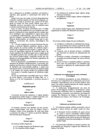 276                                        DIÁRIO DA REPÚBLICA — I SÉRIE-A                              N.o 20 — 24-1-1998

mes e adoptarem as medidas cautelares, necessárias e              c) Os institutos de medicina legal, adiante desig-
urgentes, para garantir a conservação dos meios de                   nados por institutos;
prova.                                                            d) Os gabinetes médico-legais, adiante designados
   Sendo certo que um exame ao local adequadamente                   por gabinetes.
realizado constitui requisito de êxito da investigação cri-
minal, mas, tendo-se presente que, apesar de tal obri-
gação já constar do texto actual, muitas vezes não é                                    Artigo 4.o
cumprida, torna-se necessário criar as condições para                                   Organização
o efectivo funcionamento do sistema.
   Uma vez mais, em plena articulação com o Código              Os serviços médico-legais estão administrativamente
de Processo Penal estabelecem-se as condições que asse-       organizados no âmbito do Ministério da Justiça.
gurem a realização de uma segunda perícia, sempre que
tal se justifique, mas estipulando-se regras para evitar
a acumulação indiscriminada, nos serviços médico-le-                                    Artigo 5.o
gais, de vestígios e produtos biológicos e de peças ana-                                Atribuições
tómicas desnecessários, ao mesmo tempo que se pos-
sibilita a reactivação dos núcleos museológicos dos             Os serviços médico-legais têm por atribuições:
institutos.
   12 — No que respeita aos recursos humanos dos ins-             a) Coadjuvar os tribunais na administração da jus-
titutos, o presente diploma estabelece apenas a disci-               tiça, procedendo aos exames e perícias de medi-
plina própria da carreira médica de medicina legal e                 cina legal que lhes forem solicitados, nos termos
remete para regulamentação própria o regime das car-                 da lei;
reiras de especialista superior de medicina legal e de            b) Cooperar com os demais serviços e entidades
técnico-ajudante de medicina legal e para o regime geral             que intervêm no sistema de administração da
a disciplina genérica das carreiras que se desenvolvem               justiça;
nos serviços médico-legais, cumprindo tarefas que são             c) Promover o ensino, a formação e a investigação
idênticas às desempenhadas nos demais organismos da                  no âmbito da medicina legal e de outras ciências
Administração Pública.                                               forenses;
   Prevê-se igualmente a possibilidade da existência nos          d) Prestar serviços a entidades públicas e privadas,
institutos de quadros complementares, a preencher por                bem como aos particulares, em domínios que
médicos pertencentes à carreira docente das faculdades               envolvam a aplicação de conhecimentos médi-
de Medicina das universidades públicas, e ainda uma                  co-legais.
articulação entre a carreira de docente de medicina legal
e a de médico da carreira médica de medicina legal.
   Foi ouvido o Conselho Superior de Medicina Legal.                                    Artigo 6.o
   Assim:                                                         Colaboração com estabelecimentos de ensino e instituições
   No uso da autorização concedida pela Lei n.o 92/97,                                de investigação
de 16 de Agosto, e nos termos do artigo 198.o, n.o 1,
alíneas a) e b), da Constituição, o Governo decreta o            1 — Os institutos prosseguem as suas atribuições e
seguinte:                                                     exercem a sua competência em colaboração com as uni-
                                                              versidades, especialmente com as escolas médicas, bem
                      CAPÍTULO I                              como com outros estabelecimentos de ensino superior
                   Disposições gerais                         e instituições de investigação.
                                                                 2 — A colaboração, designadamente nas áreas do
                        Artigo 1.o                            ensino, da investigação científica e da formação, consta
                      Objecto e âmbito
                                                              de protocolos celebrados entre as entidades envolvidas
                                                              e homologados, consoante a sua natureza, por despacho
   O presente decreto-lei estabelece o regime jurídico        conjunto dos Ministros da Justiça e da Educação ou
da organização médico-legal e o âmbito material e ter-        dos Ministros da Justiça e da Ciência e da Tecnologia.
ritorial de actuação dos serviços médico-legais.
                                                                                        Artigo 7.o
                        Artigo 2.o
                                                                           Colaboração com instituições de saúde
                     Divisão territorial

   O território nacional está dividido em três circuns-         1 — Os institutos podem celebrar protocolos com os
crições médico-legais, com sede em Lisboa, Porto e            hospitais e outros serviços de saúde, tendo em vista:
Coimbra, sendo a área geográfica de cada uma delas                a) A formação técnico-científica de quem exerça
a constante do mapa n.o 1 anexo ao presente diploma,                 ou venha a exercer actividades médico-legais;
dele fazendo parte integrante.
                                                                  b) A utilização das instalações e dos equipamentos
                                                                     de hospitais ou de outros serviços de saúde para
                        Artigo 3.o                                   a realização de perícias tanatológicas e de clínica
                     Estrutura orgânica                              médico-legal.
  Os serviços médico-legais são:
                                                                2 — Os protocolos referidos no número anterior são
      a) O Conselho Superior de Medicina Legal;               homologados por despacho conjunto dos Ministros da
      b) Os conselhos médico-legais;                          Justiça e da Saúde.
 