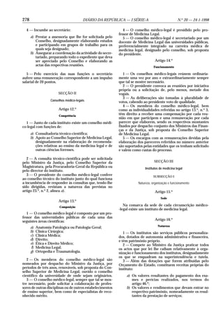 278                                      DIÁRIO DA REPÚBLICA — I SÉRIE-A                             N.o 20 — 24-1-1998

  4 — Incumbe ao secretário:                                   4 — O conselho médico-legal é presidido pelo pro-
                                                            fessor de Medicina Legal.
      a) Prestar a assessoria que lhe for solicitada pelo      5 — O conselho médico-legal é secretariado por um
         Conselho, designadamente elaborando estudos        docente de Medicina Legal das universidades públicas,
         e participando em grupos de trabalho para os       preferencialmente integrado na carreira médica de
         quais seja designado;                              medicina legal, designado pelo conselho, sob proposta
      b) Assegurar a coordenação da actividade do secre-    do presidente.
         tariado, preparando todo o expediente que deva
         ser apreciado pelo Conselho e elaborando as                                Artigo 14.o
         actas das respectivas reuniões.                                           Funcionamento

   5 — Pelo exercício das suas funções o secretário            1 — Os conselhos médico-legais reúnem ordinaria-
aufere uma remuneração correspondente a um impulso          mente uma vez por ano e extraordinariamente sempre
salarial de 20 pontos.                                      que tal se mostre necessário.
                                                               2 — O presidente convoca as reuniões por iniciativa
                                                            própria ou a solicitação de, pelo menos, metade dos
                        SECÇÃO II                           vogais.
                                                               3 — As deliberações são tomadas à pluralidade de
                   Conselhos médico-legais                  votos, cabendo ao presidente voto de qualidade.
                                                               4 — Os membros do conselho médico-legal, bem
                        Artigo 12.o                         como as individualidades referidas no artigo 13.o, n.o 3,
                        Competência
                                                            têm direito a receber uma compensação por cada reu-
                                                            nião em que participem e uma remuneração por cada
  1 — Junto de cada instituto existe um conselho médi-      parecer que elaborem, sendo os respectivos montantes
co-legal com funções de:                                    fixados por despacho conjunto dos Ministros das Finan-
                                                            ças e da Justiça, sob proposta do Conselho Superior
      a) Consultadoria técnico-científica;                  de Medicina Legal.
      b) Apoio ao Conselho Superior de Medicina Legal,         5 — Os encargos com as remunerações devidas pela
         designadamente na elaboração de recomenda-         elaboração dos pareceres referidos no número anterior
         ções relativas ao ensino da medicina legal e de    são suportados pelas entidades que os tenham solicitado
         outras ciências forenses.                          e valem como custas do processo.

   2 — A consulta técnico-científica pode ser solicitada
pelo Ministro da Justiça, pelo Conselho Superior da                                SECÇÃO III
Magistratura, pela Procuradoria-Geral da República ou                        Institutos de medicina legal
pelo director do instituto.
   3 — O presidente do conselho médico-legal confere                               SUBSECÇÃO I
ao conselho técnico do instituto junto do qual funciona
a incumbência de responder às consultas que, tendo-lhe                  Natureza, organização e funcionamento
sido dirigidas, revistam a natureza das previstas no
artigo 23.o, n.o 2, alínea a).                                                      Artigo 15.o
                                                                                        Sede
                        Artigo 13.o
                         Composição
                                                               Na comarca da sede de cada circunscrição médico-
                                                            -legal existe um instituto de medicina legal.
   1 — O conselho médico-legal é composto por um pro-
fessor das universidades públicas de cada uma das
seguintes áreas científicas:                                                        Artigo 16.o
                                                                                      Natureza
      a)   Anatomia Patológica ou Patologia Geral;
      b)   Clínica Cirúrgica;                                  1 — Os institutos são serviços públicos personaliza-
      c)   Clínica Médica;                                  dos, dotados de autonomia administrativa e financeira,
      d)   Direito;                                         e têm património próprio.
      e)   Ética e Direito Médico;                             2 — Compete ao Ministro da Justiça praticar todos
      f)   Medicina Legal;                                  os actos que por lei lhe caibam relativamente à orga-
      g)   Ortopedia e Traumatologia.                       nização e funcionamento dos institutos, designadamente
                                                            os que se enquadram na superintendência e tutela.
   2 — Os membros do conselho médico-legal são                 3 — Além das dotações que forem atribuídas pelo
nomeados por despacho do Ministro da Justiça, por           Orçamento do Estado, constituem receitas próprias do
períodos de três anos, renováveis, sob proposta do Con-     instituto:
selho Superior de Medicina Legal, ouvido o conselho
científico da universidade de onde sejam originários.           a) Os valores resultantes do pagamento dos exa-
   3 — O conselho médico-legal, sempre que tal se mos-             mes e perícias realizados, nos termos do
tre necessário, pode solicitar a colaboração de profes-            artigo 46.o;
sores de outras disciplinas ou de outros estabelecimentos       b) Os valores e rendimentos que devam entrar no
de ensino superior, bem como de especialistas de reco-             respectivo património, nomeadamente os resul-
nhecido mérito.                                                    tantes da prestação de serviços;
 