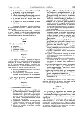 N.o 20 — 24-1-1998                    DIÁRIO DA REPÚBLICA — I SÉRIE-A                                             279

    c) Os valores cobrados pela inscrição ou matrícula          e) Propor ao Ministro da Justiça a lista dos serviços
       em acções de formação ou científicas;                        que o instituto e os gabinetes sediados na res-
    d) O produto da venda de publicações;                           pectiva circunscrição podem prestar a entidades
    e) O saldo de exploração, com excepção das recei-               públicas e privadas, bem como aos particulares;
       tas provenientes do Orçamento do Estado;                  f) Requisitar a realização dos exames que o ins-
    f) As doações, heranças e legados feitos a seu                  tituto e os gabinetes sediados na respectiva cir-
       favor;                                                       cunscrição não estejam habilitados a efectuar;
    g) Os espólios e os outros recursos que lhe sejam           g) Celebrar com as entidades que se dedicam ao
       atribuídos.                                                  ensino superior, à investigação ou à formação
                                                                    de magistrados, de funcionários de polícia ou
   4 — Constituem despesas dos institutos os encargos               de outros profissionais protocolos de colabora-
de funcionamento necessários à satisfação das suas atri-            ção visando a prossecução dos objectivos do sis-
buições legais.                                                     tema médico-legal;
   5 — Sem prejuízo do disposto no artigo 4.o do Decre-         h) Celebrar com as instituições de saúde e outras
to-Lei n.o 118/83, de 25 de Fevereiro, a autonomia finan-           entidades públicas ou privadas protocolos de
ceira a que se refere o n.o 1 não prejudica o direito               cooperação visando maximizar a utilização dos
dos funcionários a serem beneficiários da ADSE.                     recursos humanos, técnicos ou materiais indis-
                                                                    pensáveis à qualidade e segurança das perícias
                      Artigo 17.o                                   médico-legais;
                                                                 i) Designar o pessoal encarregado de efectuar ser-
                         Órgãos                                     viços fora da sede da circunscrição médico-legal;
                                                                 j) Emitir as informações e pareceres que lhe sejam
  Os órgãos dos institutos são:                                     solicitados pelo Ministro da Justiça;
    a)   O director;                                            k) Celebrar os contratos a que se refere o artigo 88.o,
    b)   O administrador;                                           no que respeita à área da circunscrição médi-
    c)   O conselho técnico;                                        co-legal onde o instituto tem sede;
    d)   O conselho administrativo.                              l) Aprovar o regulamento interno, ouvido o con-
                                                                    selho técnico;
                                                                m) Aprovar a constituição de comissões de escolha
                      Artigo 18.o                                   de bens e serviços, com prévia audição dos ser-
                         Director                                   viços utilizadores;
                                                                n) Elaborar, com a colaboração do administrador,
   1 — O director do instituto é nomeado por despacho               e submeter, até 30 de Novembro, à apreciação
conjunto do Primeiro-Ministro e do Ministro da Justiça,             do Ministro da Justiça o plano anual de acti-
nos termos do Decreto-Lei n.o 323/89, de 26 de Setem-               vidades;
bro, de entre quem possua aptidão e experiência pro-            o) Apresentar ao Ministro da Justiça e ao Conselho
fissional adequadas ao exercício das respectivas funções            Superior de Medicina Legal, até 31 de Março
e seja detentor de uma das seguintes categorias:                    do ano seguinte àquele a que respeita, o rela-
                                                                    tório anual de actividades;
    a) Professor catedrático ou professor doutorado na
                                                                p) Exercer o poder disciplinar, nos termos da lei;
       área de Medicina Legal;
                                                                q) Desenvolver as restantes acções necessárias ao
    b) Director de serviço licenciado em Medicina e
                                                                    regular funcionamento dos serviços;
       integrado na carreira médica de medicina legal.
                                                                 r) Exercer as demais competências que lhe sejam
                                                                    cometidas por lei.
   2 — O director do instituto é equiparado, para todos
os efeitos legais, a director-geral.
                                                               2 — O director é substituído, nas suas faltas e impe-
                                                            dimentos, pelo director de serviço que indicar ou, na
                      Artigo 19.o                           falta de designação, pelo director mais antigo.
                      Competências
                                                                                   Artigo 20.o
  1 — Ao director do instituto compete:
                                                                               Estatuto remuneratório
    a) Dirigir, coordenar e fiscalizar a actividade téc-
       nico-científica do instituto, dos gabinetes sedia-      1 — O director do instituto que seja nomeado nos
       dos na respectiva circunscrição e dos médicos        termos do artigo 18.o, n.o 1, alínea a), pode acumular
       contratados para o exercício de funções periciais    a remuneração pelo exercício do cargo, com o valor
       que nela exerçam funções, emitindo as direc-         correspondente ao índice 100 da carreira docente
       tivas, ordens e instruções necessárias ao cum-       universitária.
       primento das suas tarefas;                              2 — O director do instituto que seja nomeado nos
    b) Representar o instituto em juízo e fora dele;        termos do artigo 18.o, n.o 1, alínea b), pode optar pela
    c) Presidir ao conselho técnico e ao conselho admi-     remuneração correspondente ao seu lugar de origem,
       nistrativo e convocar as respectivas reuniões;       tendo direito, nesse caso, a um acréscimo salarial mensal
    d) Solicitar ao conselho médico-legal consultas         de montante igual a 40 % da remuneração correspon-
       técnico-científicas;                                 dente ao índice 100 das carreiras médicas.
 