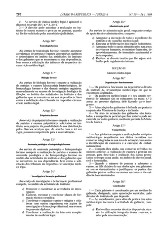 282                                         DIÁRIO DA REPÚBLICA — I SÉRIE-A                            N.o 20 — 24-1-1998

   2 — Ao serviço de clínica médico-legal é aplicável o                             Artigo 35.o
disposto no artigo 28.o, n.os 2, 3 e 4.                                          Administração geral
   3 — O director pode autorizar a realização no ins-
tituto de outros exames e perícias em pessoas, quando          Ao serviço de administração geral, enquanto serviço
tal lhe for solicitado pelas autoridades judiciárias.        de apoio técnico-administrativo, compete:
                                                                 a) Assegurar a execução de todo o expediente do
                         Artigo 30.o                                instituto e do conselho médico-legal;
                                                                 b) Executar as deliberações dos órgãos do instituto;
                      Toxicologia forense                        c) Assegurar todo o apoio administrativo nas áreas
   Ao serviço de toxicologia forense compete assegurar              de recursos humanos, económico-financeira, de
a realização de perícias e exames laboratoriais químicos            aprovisionamento, de inventário patrimonial e
e toxicológicos no âmbito das actividades do instituto              de transportes;
e dos gabinetes que se encontrem na sua dependência,             d) Realizar as demais tarefas que lhe sejam atri-
bem como a solicitação dos tribunais da respectiva cir-             buídas pelo regulamento interno.
cunscrição médico-legal.
                                                                                   SECÇÃO IV
                                      o
                         Artigo 31.                                           Gabinetes médico-legais
                        Biologia forense                                            Artigo 36.o
    Ao serviço de biologia forense compete a realização                      Organização e funcionamento
de perícias e exames laboratoriais bacteriológicos, de
                                                                1 — Os gabinetes funcionam na dependência directa
hematologia forense e dos demais vestígios orgânicos,
                                                             do instituto da circunscrição médico-legal em que se
nomeadamente os exames de investigação biológica de
                                                             encontram localizados.
filiação, no âmbito das actividades do instituto e dos
                                                                2 — Os gabinetes médico-legais e o seu âmbito ter-
gabinetes que se encontrem na sua dependência, bem
                                                             ritorial de actuação são os constantes do mapa n.o 2
como a solicitação dos tribunais da respectiva circuns-
                                                             anexo ao presente diploma, dele fazendo parte inte-
crição médico-legal.
                                                             grante.
                                                                3 — A instalação dos gabinetes é definida por portaria
                         Artigo 32.o                         conjunta dos Ministros da Justiça e da Saúde.
                                                                4 — Na área de actuação dos gabinetes não insta-
                      Psiquiatria forense                    lados, a competência pericial que lhes caberia pode ser
   Ao serviço de psiquiatria forense compete a realização    exercida por outro gabinete, mediante portaria do Minis-
de perícias e exames psiquiátricos solicitados ao ins-       tro da Justiça.
tituto, sem prejuízo da possibilidade da sua distribuição                          Artigo 37.o
pelos diversos serviços que, de acordo com a lei em                                 Competências
vigor, possuam competência para a sua realização.
                                                                1 — Aos gabinetes compete a realização das autópsias
                                                             médico-legais respeitantes aos óbitos ocorridos nas
                         Artigo 33.o                         comarcas integradas na sua área de actuação, bem como
          Anatomia patológica e histopatologia forense
                                                             a identificação de cadáveres e a execução de embal-
                                                             samamentos.
   Ao serviço de anatomia patológica e histopatologia           2 — Compete-lhes ainda, nas comarcas referidas no
forense compete a realização de perícias e exames de         número anterior, a realização de exames e perícias em
anatomia patológica e de histopatologia forense no           pessoas, para descrição e avaliação dos danos provo-
âmbito das actividades do instituto e dos gabinetes que      cados no corpo ou na saúde, no âmbito do direito penal,
se encontrem na sua dependência, bem como a soli-            civil e do trabalho.
citação dos tribunais da respectiva circunscrição médi-         3 — Quando o número de pessoas a submeter a
co-legal.                                                    exame, as dificuldades da sua deslocação aos gabinetes
                                                             ou outras circunstâncias o justifiquem, os peritos dos
                         Artigo 34.o                         gabinetes podem realizar os exames na comarca da resi-
              Investigação e formação profissional           dência dos examinandos.

  Ao serviço de investigação e de formação profissional                             Artigo 38.o
compete, no âmbito da actividade do instituto:
                                                                                    Coordenador
      a) Promover e coordenar as actividades de inves-
                                                                1 — Cada gabinete é coordenado por um médico do
         tigação;
                                                             gabinete, designado, após apreciação curricular, pelo
      b) Elaborar, executar e coordenar planos de for-
                                                             director do instituto de que depende.
         mação técnico-científica;
                                                                2 — Ao coordenador, para além da prática dos actos
      c) Coordenar e organizar cursos e estágios e cola-
                                                             médico-legais inerentes à actividade do gabinete, com-
         borar com outros organismos em acções de
                                                             pete:
         investigação e formação profissional, nos termos
         do presente diploma;                                    a) Racionalizar os meios técnicos disponíveis, atra-
      d) Coordenar a realização do internato comple-                vés da utilização integrada desses recursos, e
         mentar de medicina legal.                                  zelar pela sua conservação;
 