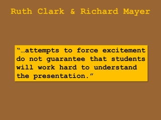 Ruth Clark & Richard Mayer



 “…attempts to force excitement
 do not guarantee that students
 will work hard to understand
 the presentation.”
 