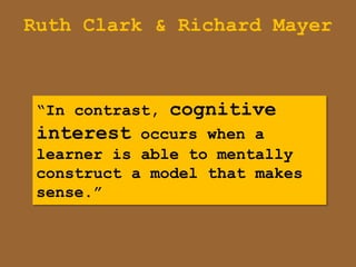 Ruth Clark & Richard Mayer



 “In contrast, cognitive
 interest occurs when a
 learner is able to mentally
 construct a model that makes
 sense.”
 