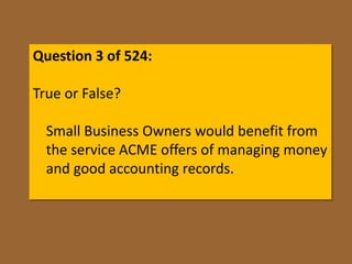 Question 3 of 524:

True or False?

  Small Business Owners would benefit from
  the service ACME offers of managing money
  and good accounting records.
 