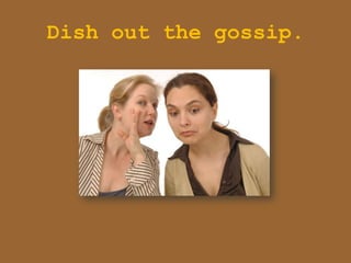 Dish out the gossip.
 