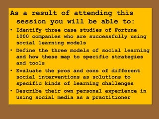 As a result of attending this
 session you will be able to:
• Identify three case studies of Fortune
  1000 companies who are successfully using
  social learning models
• Define the three models of social learning
  and how these map to specific strategies
  and tools
• Evaluate the pros and cons of different
  social interventions as solutions to
  specific kinds of learning challenges
• Describe their own personal experience in
  using social media as a practitioner
 