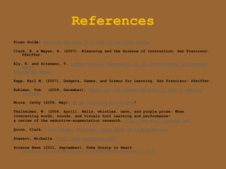 References
Kineo Guide: Avoiding the trap of clicky-clicky bling-bling.

Clark, R. & Mayer, R. (2007). Elearning and the Science of Instruction: San Francisco:
    Pfeiffer.

Ely, K. and Sitzmann, T. A Meta-Analytic Examination of the Effectiveness of Computer-
    Based
Simulation Games.

Kapp, Karl M. (2007). Gadgets, Games, and Gizmos for Learning. San Francisco: Pfeiffer.

Kuhlman, Tom.       (2009, December). Should you add background audio to your e-learning
    courses?

Moore, Cathy (2008, May). Be an elearning action hero!

Thalheimer, W. (2004, April). Bells, whistles, neon, and purple prose: When
interesting words, sounds, and visuals hurt learning and performance—
a review of the seductive-augmentation research. http://www.work-learning.com/

Quinn, Clark.       Kineo Audio Interview: Clark Quinn on ID Malpractice.

Stewart, Michelle. http://www.innerbling.com/

Science News (2011, September). Take Gossip to Heart.
    http://www.sciencenews.org/view/generic/id/74498/title/Eyes_take_gossip_to_heart
 