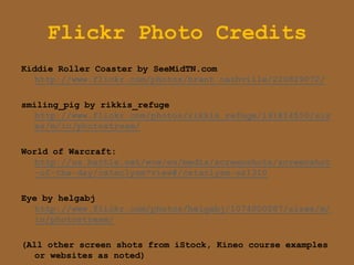 Flickr Photo Credits
Kiddie Roller Coaster by SeeMidTN.com
   http://www.flickr.com/photos/brent_nashville/220829072/

smiling_pig by rikkis_refuge
   http://www.flickr.com/photos/rikkis_refuge/191814550/siz
   es/m/in/photostream/

World of Warcraft:
  http://us.battle.net/wow/en/media/screenshots/screenshot
  -of-the-day/cataclysm?view#/cataclysm-ss1310

Eye by helgabj
   http://www.flickr.com/photos/helgabj/1074000287/sizes/m/
   in/photostream/

(All other screen shots from iStock, Kineo course examples
   or websites as noted)
 
