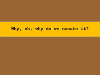 Why, oh, why do we create it?
 