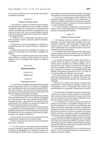 Diário da República, 1.ª série—N.º 159—20 de agosto de 2013 4997
var no caso de edifícios novos e de grandes intervenções
em edifícios existentes.
Artigo 25.º
Eficiência dos sistemas técnicos
1 - Os edifícios e respetivos sistemas técnicos abrangi-
dos pelo presente capítulo devem ser avaliados e sujeitos
a requisitos, tendo em vista promover a eficiência dos
sistemas, incidindo, para esse efeito, na qualidade dos seus
sistemas técnicos, bem como nas necessidades nominais
anuais de energia para preparação de água quente sanitária
e de energia primária.
2 - Tendo em vista o cumprimento dos objetivos refe-
ridos no número anterior, o presente capítulo estabelece,
nomeadamente:
a) Requisitos ao nível da qualidade, da eficiência e
do funcionamento dos sistemas técnicos a instalar nos
edifícios;
b) Regras para cálculo do contributo das energias re-
nováveis na satisfação das necessidades energéticas do
edifício;
c) Valores de necessidades nominais de energia primá-
ria do edifício e o respetivo limite a observar no caso de
edifícios novos e de grandes intervenções em edifícios
existentes.
SECÇÃO III
Requisitos específicos
SUBSECÇÃO I
Edifícios novos
Artigo 26.º
Comportamento térmico
1 - O valor das necessidades nominais anuais de energia
útil para aquecimento (Nic) de um edifício de habitação
novo, calculado de acordo com o estabelecido pela DGEG,
não pode exceder o valor máximo de energia útil para
aquecimento (Ni) determinado em portaria do membro do
Governo responsável pela área da energia.
2 - O valor das necessidades nominais anuais de energia
útil para arrefecimento (Nvc) de um edifício de habitação
novo, calculado de acordo com o estabelecido pela DGEG,
não pode exceder o valor máximo de energia útil para
arrefecimento (Nv) definido em portaria do membro do
Governo responsável pela área da energia.
3 - Os requisitos descritos nos números anteriores devem
ser satisfeitos sem serem ultrapassados os valores-limite de
qualidade térmica da envolvente estabelecidos em portaria
do membro do Governo responsável pela área da energia,
e relativos aos seguintes parâmetros:
a) Valor máximo do coeficiente de transmissão térmica
superficial dos elementos na envolvente opaca;
b) Valor máximo do fator solar dos vãos envidraçados
horizontais e verticais.
4 - O valor da taxa de renovação horária nominal de
ar para as estações de aquecimento e de arrefecimento de
um edifício de habitação novo, calculada de acordo com
o estabelecido pela DGEG, deve ser igual ou superior ao
valor mínimo de renovações horárias a definir em portaria
do membro do Governo responsável pela área da energia.
5 - O recurso a sistemas passivos que melhorem o de-
sempenho energético do edifício deve ser promovido, e o
respetivo contributo considerado no cálculo das necessida-
des de energia do edifício, com base em normas europeias
ou regras definidas pela DGEG.
6 - As novas moradias unifamiliares com uma área útil
inferior a 50 m2
estão dispensadas da verificação dos re-
quisitos de comportamento térmico.
Artigo 27.º
Eficiência dos sistemas técnicos
1 - Os sistemas técnicos a instalar nos edifícios de
habitação novos para aquecimento ambiente, para arre-
fecimento ambiente e para preparação de água quente
sanitária, devem cumprir os requisitos de eficiência ou
outros estabelecidos em portaria do membro do Governo
responsável pela área da energia.
2 -Ainstalação de sistemas solares térmicos para aque-
cimento de água sanitária nos edifícios novos é obrigatória
sempre que haja exposição solar adequada, de acordo com
as seguintes regras:
a) A energia fornecida pelo sistema solar térmico a
instalar tem de ser igual ou superior à obtida com um
sistema solar constituído por coletores padrão, com as
características que constam em portaria do membro do
Governo responsável pela área da energia e calculado
para o número de ocupantes convencional definido pela
entidade fiscalizadora responsável do SCE, na razão de
um coletor padrão por habitante convencional;
b) O valor da área total de coletores pode, mediante
justificação fundamentada, ser reduzido de forma a não
ultrapassar 50% da área de cobertura com exposição solar
adequada;
c) No caso de o sistema solar térmico se destinar adi-
cionalmente à climatização do ambiente interior, deve
salvaguardar-se que a contribuição deste sistema seja
prioritariamente na preparação de água quente sanitária.
3 - Em alternativa à utilização de sistemas solares térmi-
cos prevista no número anterior, podem ser considerados
outros sistemas de aproveitamento de energias renováveis
que visem assegurar, numa base anual, a obtenção de ener-
gia equivalente ao sistema solar térmico.
4 - A contribuição de sistemas de aproveitamento de
energia renovável para o desempenho energético dos edi-
fícios de habitação novos só pode ser contabilizada, para
efeitos do presente regulamento, mediante cumprimento
do disposto portaria do membro do Governo responsável
pela área da energia em termos de requisitos de quali-
dade dos sistemas, e calculada a respetiva contribuição de
acordo com as regras estabelecida para o efeito pela DGEG.
5 - O valor das necessidades nominais anuais de energia
primária (Ntc) de um edifício de habitação novo, calculado
de acordo com o definido pela DGEG, não pode exceder o
valor máximo das necessidades nominais anuais de energia
primária (Nt) definido em portaria do membro do Governo
responsável pela área da energia.
6 - As moradias unifamiliares novas com uma área útil
inferior a 50 m2
estão dispensadas da do cumprimento do
disposto no número anterior.
 