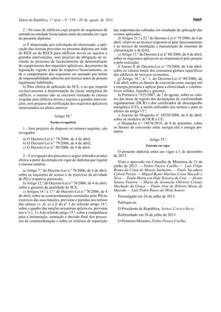 Diário da República, 1.ª série—N.º 159—20 de agosto de 2013 5005
2 - No caso de edifícios cujo projeto de arquitetura dê
entrada na entidade licenciadora antes da entrada em vigor
do presente diploma:
a) É dispensada, por solicitação do interessado, a apli-
cação das normas previstas no presente diploma em sede
de REH ou de RECS para edifícios novos ou sujeitos a
grandes intervenções, sem prejuízo da obrigação de in-
clusão no processo de licenciamento de demonstração
do cumprimento dos requisitos aplicáveis, decorrentes da
legislação vigente à data do respetivo licenciamento, ou
de o cumprimento dos requisitos ser atestado por termo
de responsabilidade subscrito por técnico autor de projeto
legalmente habilitado;
b) Para efeitos de aplicação do SCE, e no que respeita
exclusivamente à determinação da classe energética do
edifício, o mesmo não se encontra limitado às classes
exigidas para edifícios novos e sujeitos a grandes interven-
ções, sem prejuízo da verificação dos requisitos aplicáveis
mencionados na alínea anterior.
Artigo 54.º
Norma revogatória
1 - Sem prejuízo do disposto no número seguinte, são
revogados:
a) O Decreto-Lei n.º 78/2006, de 4 de abril;
b) O Decreto-Lei n.º 79/2006, de 4 de abril;
c) O Decreto-Lei n.º 80/2006, de 4 de abril.
2 - A revogação dos preceitos a seguir referidos produz
efeitos a partir da entrada em vigor de diploma que regular
a mesma matéria:
a) Artigo 7.º do Decreto-Lei n.º 78/2006, de 4 de abril,
sobre os requisitos de acesso e de exercício da atividade
de PQ e respetivo protocolo;
b)Artigo 12.º do Decreto-Lei n.º 78/2006, de 4 de abril,
sobre a garantia da qualidade do SCE;
c) Artigos 14.º a 17.º do Decreto-Lei n.º 78/2006, de 4
de abril, sobre as contraordenações cometidas pelo PQ no
exercício das suas funções, previstas e punidas nos termos
das alíneas c), d), e) e f) do nº 1 do referido artigo 14.º,
sobre o quadro das sanções acessórias aplicáveis, previstas
nos n.ºs 1, 3 e 4 do referido artigo 15.º, sobre a competência
para a instauração, instrução e decisão final dos proces-
sos de contraordenação e sobre os critérios de repartição
das importâncias cobradas em resultado da aplicação das
coimas aplicadas;
d)Artigos 21.º e 22.º do Decreto-Lei nº 79/2006, de 4 de
abril, relativos ao técnico responsável pelo funcionamento
e ao técnico de instalação e manutenção de sistemas de
climatização e de QAI;
e) Artigo 13.º do Decreto-Lei nº 80/2006, de 4 de abril,
sobre os requisitos aplicáveis ao responsável pelo projeto
e pela execução;
f) Anexo X do Decreto-Lei n.º 79/2006, de 4 de abril,
sobre os valores limite dos consumos globais específicos
dos edifícios de serviços existentes;
g) Artigo 18.º, n.º 1, do Decreto-Lei nº 80/2006, de
4 de abril, sobre os fatores de conversão entre energia útil
e energia primária a aplicar para a eletricidade e combus-
tíveis sólidos, líquidos e gasosos;
h) Portaria n.º 835/2007, de 7 de agosto, sobre os valo-
res das taxas de registo das declarações de conformidade
regulamentar (DCR) e dos certificados de desempenho
energético (CE), a serem utilizados nos termos e para os
efeitos do artigo 13.º;
i) Anexos do Despacho nº 10250/2008, de 8 de abril,
sobre os modelos de DCR e CE;
j) Despacho n.º 14076/2010, de 8 de setembro, sobre
os fatores de conversão entre energia útil e energia pri-
mária.
Artigo 55.º
Entrada em vigor
O presente diploma entra em vigor a 1 de dezembro
de 2013.
Visto e aprovado em Conselho de Ministros de 13 de
junho de 2013. — Pedro Passos Coelho — Luís Filipe
Bruno da Costa de Morais Sarmento — Paulo Sacadura
Cabral Portas — Miguel Bento Martins Costa Macedo e
Silva — Paula Maria von Hafe Teixeira da Cruz — Álvaro
Santos Pereira — Maria de Assunção Oliveira Cristas
Machado da Graça — Paulo José de Ribeiro Moita de
Macedo — Luís Pedro Russo da Mota Soares.
Promulgado em 24 de julho de 2013.
Publique-se.
O Presidente da República, ANÍBAL CAVACO SILVA.
Referendado em 26 de julho de 2013.
O Primeiro-Ministro, Pedro Passos Coelho.
 
