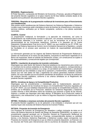 SEGUNDA.- Reglamentación
El Poder Ejecutivo, a propuesta del Ministerio de Economía y Finanzas, aprueba el Reglamento
del presente Decreto Legislativo en el plazo máximo de 60 días hábiles contados desde el día
siguiente de la publicación del presente Decreto Legislativo.
TERCERA.- Requisito de la programación multianual de inversiones para el financiamiento
con transferencias
Sólo podrán recibir transferencias del Gobierno Nacional, los Gobiernos Regionales o Gobiernos
Locales cuyas inversiones están orientadas al cierre de brechas de infraestructura o de acceso a
servicios públicos, verificados por el Sector competente, conforme a los planes sectoriales
nacionales.
CUARTA.- Control
La programación multianual, la formulación y la ejecución de inversiones, así como la
implementación de modificaciones durante la ejecución, son procesos necesarios para la toma
de decisiones referentes a la inversión, por lo que se encuentran en el ámbito de la
discrecionalidad de los funcionarios respectivos, conforme a lo dispuesto por la Cuarta
Disposición Complementaria Final de la Ley N° 29622, Ley que modifica la Ley N° 27785, Ley
Orgánica del Sistema Nacional de Control y de la Contraloría General de la República, y amplía
las facultades en el proceso para sancionar en materia de responsabilidad administrativa
funcional.
La información generada por los órganos del Sistema Nacional de Programación Multianual y
Gestión de Inversiones en el marco de este Sistema, incluyendo la información registrada en el
Banco de Inversiones, tienen el carácter de Declaración Jurada, y en consecuencia se sujetan a
las responsabilidades y consecuencias legales que correspondan.
QUINTA.- Liquidación de proyectos de inversión culminados
Dispóngase que cada Sector del Gobierno Nacional establezca los mecanismos para contar con
un inventario de los activos existentes en los diferentes niveles de gobierno, correspondientes a
la infraestructura o servicios públicos a su cargo, el cual deberá ser implementado y actualizado
periódicamente por las entidades a cargo de su operación y mantenimiento, señalando aquellos
activos que han sido dados de baja y registrando los activos generados mediante inversión
pública, así como aquellos que se encuentren pendientes de liquidación a la fecha de publicación
del presente Decreto Legislativo, conforme a los criterios señalados en el Reglamento del
presente Decreto Legislativo.
SEXTA.- Iniciativas de Apoyo a la Competitividad Productiva
Dispóngase que los procedimientos y metodología para la implementación, ejecución y
evaluación de impacto de las Iniciativas de Apoyo a la Competitividad Productiva reguladas por
la Ley N° 29337, Ley que establece disposiciones para apoyar la competitividad productiva, son
emitidos por el Ministerio de la Producción; debiendo los Gobiernos Regionales y Gobiernos
Locales informar a dicho Ministerio sobre las Iniciativas que autoricen a través de las oficinas,
órganos o comités que dispongan para tales efectos. El Ministerio de la Producción realiza el
seguimiento y las evaluaciones a que se refiere la Segunda Disposición Complementaria de la
citada Ley.
SÉTIMA.- Entidades o empresas excluidas del presente Decreto Legislativo
El presente Decreto Legislativo no es de aplicación a las entidades o empresas que por Ley
expresa hayan sido excluidas del Sistema Nacional de Inversión Pública.
OCTAVA.- Proyectos de Inversión de Emergencia
Los Proyectos de Inversión de Emergencia por desastres o peligro inminente de éstos en el
marco del Sistema Nacional de Gestión del Riesgo de Desastres (SINAGERD), se sujetan a un
procedimiento especial aprobado por la Dirección General de Programación Multianual de
Inversiones del Ministerio de Economía y Finanzas, correspondiéndole declarar su viabilidad
técnica, a los Sectores, Gobiernos Regionales o Gobiernos Locales, según corresponda. Los
Proyectos de Inversión de Emergencia a que se refiere la presente disposición, se financian con
los recursos del Fondo para intervenciones ante la ocurrencia de desastres naturales, creado
 