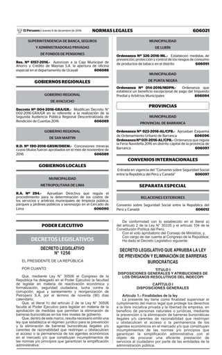 606021NORMAS LEGALESJueves 8 de diciembre de 2016El Peruano /
SUPERINTENDENCIA DE BANCA, SEGUROS
Y ADMINISTRADORAS PRIVADAS
DE FONDOS DE PENSIONES
Res. Nº 6157-2016.- Autorizan a la Caja Municipal de
Ahorro y Crédito de Maynas S.A. la apertura de oficina
especial en el departamento de Ucayali  606088
GOBIERNOS REGIONALES
GOBIERNO REGIONAL
DE AYACUCHO
Decreto Nº 004-2016-GRA/GR.- Modifican Decreto N°
002-2016-GRA/GR en lo referente a la realización de la
Segunda Audiencia Pública Regional Descentralizada de
Rendición de Cuentas 2016  606089
GOBIERNO REGIONAL
DE SAN MARTIN
R.D. Nº 190-2016-GRSM/DREM.- Concesiones mineras
cuyos títulos fueron aprobados en el mes de noviembre de
2016  606089
GOBIERNOS LOCALES
MUNICIPALIDAD
METROPOLITANA DE LIMA
R.A. Nº 294.- Aprueban Directiva que regula el
procedimiento para la determinación de los costos de
los servicios y arbitrios municipales de limpieza pública,
parques y jardines públicos y serenazgo en el Cercado de
Lima  606090
MUNICIPALIDAD
DE LURÍN
Ordenanza Nº 326-2016-ML.- Establecen medidas de
prevención, protección y control de los riesgos de consumo
de productos de tabaco en el distrito  606091
MUNICIPALIDAD
DE PUNTA NEGRA
Ordenanza Nº 014-2016/MDPN.- Ordenanza que
establece un beneficio excepcional de pago del Impuesto
Predial y Arbitrios Municipales  606094
PROVINCIAS
MUNICIPALIDAD
PROVINCIAL DE BARRANCA
Ordenanza Nº 023-2016-AL/CPB.- Aprueban Esquema
de Ordenamiento Urbano de Barranca  606096
OrdenanzaNº031-2016-AL/CPB.- Ordenanza que regula
la Feria Navideña 2016 en distrito capital de la provincia de
Barranca  606097
CONVENIOS INTERNACIONALES
Entrada en vigencia del “Convenio sobre Seguridad Social
entre la República del Perú y Canadá”  606097
Separata Especial
Relaciones Exteriores
Convenio sobre Seguridad Social entre la República del
Perú y Canadá  606012
PODER EJECUTIVO
DECRETOS LEGISLATIVOS
DECRETO LEGISLATIVO
n° 1256
EL PRESIDENTE DE LA REPÚBLICA
POR CUANTO:
Que, mediante Ley N° 30506 el Congreso de la
República ha delegado en el Poder Ejecutivo la facultad
de legislar en materia de reactivación económica y
formalización, seguridad ciudadana, lucha contra la
corrupción, agua y saneamiento y reorganización de
Petroperú S.A, por el término de noventa (90) días
calendario;
Que, el literal h) del artículo 2 de la Ley N° 30506
faculta al Poder Ejecutivo para legislar en materia de la
aprobación de medidas que permitan la eliminación de
barreras burocráticas en los tres niveles de gobierno;
Que, dentro de este marco, resulta necesario emitir una
ley que establezca el régimen jurídico para la prevención
y la eliminación de barreras burocráticas ilegales y/o
carentes de razonabilidad que restrinjan u obstaculicen
el acceso o la permanencia de los agentes económicos
en el mercado y/o que constituyan incumplimientos de
las normas y/o principios que garantizan la simplificación
administrativa;
De conformidad con lo establecido en el literal a)
del artículo 2 de la Ley N° 30335 y el artículo 104 de la
Constitución Política del Perú;
Con el voto aprobatorio del Consejo de Ministros; y,
Con cargo de dar cuenta al Congreso de la República;
Ha dado el Decreto Legislativo siguiente:
DECRETO LEGISLATIVO QUE APRUEBA LA LEY
DE PREVENCIÓN Y ELIMINACIÓN DE BARRERAS
BUROCRÁTICAS
TITULO I
DISPOSICIONES GENERALES Y ATRIBUCIONES DE
LOS ÓRGANOS RESOLUTIVOS DEL INDECOPI
CAPÍTULO I
DISPOSICIONES GENERALES
Artículo 1.- Finalidades de la ley
La presente ley tiene como finalidad supervisar el
cumplimiento del marco legal que protege los derechos
a la libre iniciativa privada y la libertad de empresa, en
beneficio de personas naturales o jurídicas, mediante
la prevención o la eliminación de barreras burocráticas
ilegales y/o carentes de razonabilidad que restrinjan
u obstaculicen el acceso o la permanencia de los
agentes económicos en el mercado y/o que constituyan
incumplimientos de las normas y/o principios que
garantizan la simplificación administrativa con el
objeto de procurar una eficiente prestación de
servicios al ciudadano por parte de las entidades de la
administración pública.
 