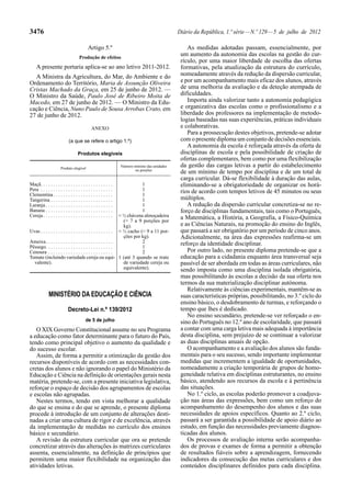 3476 Diário da República, 1.ª série—N.º 129—5 de julho de 2012
Artigo 5.º
Produção de efeitos
A presente portaria aplica-se ao ano letivo 2011-2012.
A Ministra da Agricultura, do Mar, do Ambiente e do
Ordenamento do Território, Maria de Assunção Oliveira
Cristas Machado da Graça, em 25 de junho de 2012. —
O Ministro da Saúde, Paulo José de Ribeiro Moita de
Macedo, em 27 de junho de 2012. — O Ministro da Edu-
cação e Ciência, Nuno Paulo de Sousa Arrobas Crato, em
27 de junho de 2012.
ANEXO
(a que se refere o artigo 1.º)
Produtos elegíveis
Produto elegível
Número mínimo das unidades
ou porções
Maçã. . . . . . . . . . . . . . . . . . . . . . . . . . . . . 1
Pera . . . . . . . . . . . . . . . . . . . . . . . . . . . . . 1
Clementina. . . . . . . . . . . . . . . . . . . . . . . . 1
Tangerina . . . . . . . . . . . . . . . . . . . . . . . . . 1
Laranja . . . . . . . . . . . . . . . . . . . . . . . . . . . 1
Banana . . . . . . . . . . . . . . . . . . . . . . . . . . . 1
Cereja. . . . . . . . . . . . . . . . . . . . . . . . . . . . ≈ ½ chávena almoçadeira
(= 7 a 9 porções por
kg).
Uvas . . . . . . . . . . . . . . . . . . . . . . . . . . . . . ≈ ½ cacho (= 9 a 11 por-
ções por kg).
Ameixa. . . . . . . . . . . . . . . . . . . . . . . . . . . 2
Pêssego. . . . . . . . . . . . . . . . . . . . . . . . . . . 1
Cenoura . . . . . . . . . . . . . . . . . . . . . . . . . . 2
Tomate (incluindo variedade cereja ou equi-
valente).
1 (até 3 quando se trate
de variedade cereja ou
equivalente).
MINISTÉRIO DA EDUCAÇÃO E CIÊNCIA
Decreto-Lei n.º 139/2012
de 5 de julho
O XIX Governo Constitucional assume no seu Programa
a educação como fator determinante para o futuro do País,
tendo como principal objetivo o aumento da qualidade e
do sucesso escolar.
Assim, de forma a permitir a otimização da gestão dos
recursos disponíveis de acordo com as necessidades con-
cretas dos alunos e não ignorando o papel do Ministério da
Educação e Ciência na definição de orientações gerais nesta
matéria, pretende-se, com a presente iniciativa legislativa,
reforçar o espaço de decisão dos agrupamentos de escolas
e escolas não agrupadas.
Nestes termos, tendo em vista melhorar a qualidade
do que se ensina e do que se aprende, o presente diploma
procede à introdução de um conjunto de alterações desti-
nadas a criar uma cultura de rigor e de excelência, através
da implementação de medidas no currículo dos ensinos
básico e secundário.
A revisão da estrutura curricular que ora se pretende
concretizar através das alterações às matrizes curriculares
assenta, essencialmente, na definição de princípios que
permitem uma maior flexibilidade na organização das
atividades letivas.
As medidas adotadas passam, essencialmente, por
um aumento da autonomia das escolas na gestão do cur-
rículo, por uma maior liberdade de escolha das ofertas
formativas, pela atualização da estrutura do currículo,
nomeadamente através da redução da dispersão curricular,
e por um acompanhamento mais eficaz dos alunos, através
de uma melhoria da avaliação e da deteção atempada de
dificuldades.
Importa ainda valorizar tanto a autonomia pedagógica
e organizativa das escolas como o profissionalismo e a
liberdade dos professores na implementação de metodo-
logias baseadas nas suas experiências, práticas individuais
e colaborativas.
Para a prossecução destes objetivos, pretende-se adotar
com o presente diploma um conjunto de decisões essenciais.
A autonomia da escola é reforçada através da oferta de
disciplinas de escola e pela possibilidade de criação de
ofertas complementares, bem como por uma flexibilização
da gestão das cargas letivas a partir do estabelecimento
de um mínimo de tempo por disciplina e de um total de
carga curricular. Dá-se flexibilidade à duração das aulas,
eliminando-se a obrigatoriedade de organizar os horá-
rios de acordo com tempos letivos de 45 minutos ou seus
múltiplos.
A redução da dispersão curricular concretiza-se no re-
forço de disciplinas fundamentais, tais como o Português,
a Matemática, a História, a Geografia, a Físico-Química
e as Ciências Naturais, na promoção do ensino do Inglês,
que passará a ser obrigatório por um período de cinco anos.
Adicionalmente, na área das expressões reafirma-se um
reforço da identidade disciplinar.
Por outro lado, no presente diploma pretende-se que a
educação para a cidadania enquanto área transversal seja
passível de ser abordada em todas as áreas curriculares, não
sendo imposta como uma disciplina isolada obrigatória,
mas possibilitando às escolas a decisão da sua oferta nos
termos da sua materialização disciplinar autónoma.
Relativamente às ciências experimentais, mantêm-se as
suas características próprias, possibilitando, no 3.º ciclo do
ensino básico, o desdobramento de turmas, e reforçando o
tempo que lhes é dedicado.
No ensino secundário, pretende-se ver reforçado o en-
sino do Português no 12.º ano de escolaridade, que passará
a contar com uma carga letiva mais adequada à importância
desta disciplina, sem prejuízo de se continuar a valorizar
as duas disciplinas anuais de opção.
O acompanhamento e a avaliação dos alunos são funda-
mentais para o seu sucesso, sendo importante implementar
medidas que incrementem a igualdade de oportunidades,
nomeadamente a criação temporária de grupos de homo-
geneidade relativa em disciplinas estruturantes, no ensino
básico, atendendo aos recursos da escola e à pertinência
das situações.
No 1.º ciclo, as escolas poderão promover a coadjuva-
ção nas áreas das expressões, bem como um reforço do
acompanhamento do desempenho dos alunos e das suas
necessidades de apoios específicos. Quanto ao 2.º ciclo,
passará a ser garantida a possibilidade de apoio diário ao
estudo, em função das necessidades previamente diagnos-
ticadas dos alunos.
Os processos de avaliação interna serão acompanha-
dos de provas e exames de forma a permitir a obtenção
de resultados fiáveis sobre a aprendizagem, fornecendo
indicadores da consecução das metas curriculares e dos
conteúdos disciplinares definidos para cada disciplina.
 
